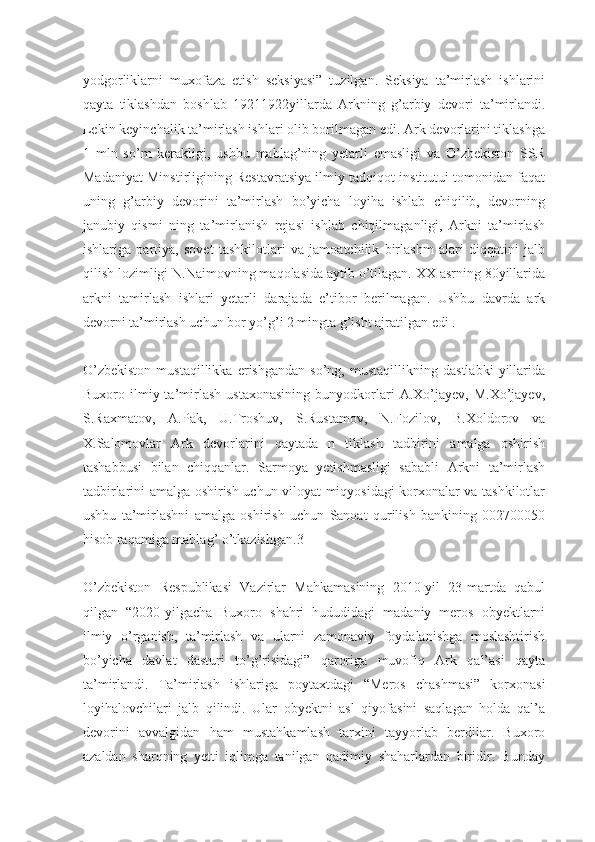 yodgorliklarni   muxofaza   etish   seksiyasi”   tuzilgan.   Seksiya   ta’mirlash   ishlarini
qayta   tiklashdan   boshlab   19211922yillarda   Arkning   g’arbiy   devori   ta’mirlandi.
Lekin keyinchalik ta’mirlash ishlari olib borilmagan edi. Ark devorlarini tiklashga
1   mln   so’m   kerakligi,   ushbu   mablag’ning   yetarli   emasligi   va   O’zbekiston   SSR
Madaniyat Minstirligining Restavratsiya ilmiy tadqiqot institutui tomonidan faqat
uning   g’arbiy   devorini   ta’mirlash   bo’yicha   loyiha   ishlab   chiqilib,   devorning
janubiy   qismi   ning   ta’mirlanish   rejasi   ishlab   chiqilmaganligi,   Arkni   ta’mirlash
ishlariga   partiya,   sovet   tashkilotlari   va   jamoatchilik   birlashm   alari   diqqatini   jalb
qilish lozimligi N.Naimovning maqolasida aytib o’tilagan. XX asrning 80yillarida
arkni   tamirlash   ishlari   yetarli   darajada   e’tibor   berilmagan.   Ushbu   davrda   ark
devorni ta’mirlash uchun bor yo’g’i 2 mingta g’isht ajratilgan edi .
O’zbekiston   mustaqillikka   erishgandan   so’ng,   mustaqillikning   dastlabki   yillarida
Buxoro  ilmiy  ta’mirlash   ustaxonasining   bunyodkorlari   A.Xo’jayev,  M.Xo’jayev,
S.Raxmatov,   A.Pak,   U.Troshuv,   S.Rustamov,   N.Fozilov,   B.Xoldorov   va
X.Salomovlar   Ark   devorlarini   qaytada   n   tiklash   tadbirini   amalga   oshirish
tashabbusi   bilan   chiqqanlar.   Sarmoya   yetishmasligi   sababli   Arkni   ta’mirlash
tadbirlarini amalga oshirish uchun viloyat miqyosidagi korxonalar va tashkilotlar
ushbu   ta’mirlashni   amalga   oshirish   uchun   Sanoat   qurilish   bankining   002700050
hisob raqamiga mablag’ o’tkazishgan.3
O’zbekiston   Respublikasi   Vazirlar   Mahkamasining   2010-yil   23-martda   qabul
qilgan   “2020-yilgacha   Buxoro   shahri   hududidagi   madaniy   meros   obyektlarni
ilmiy   o’rganish,   ta’mirlash   va   ularni   zamonaviy   foydalanishga   moslashtirish
bo’yicha   davlat   dasturi   to’g’risidagi”   qaroriga   muvofiq   Ark   qal’asi   qayta
ta’mirlandi.   Ta’mirlash   ishlariga   poytaxtdagi   “Meros   chashmasi”   korxonasi
loyihalovchilari   jalb   qilindi.   Ular   obyektni   asl   qiyofasini   saqlagan   holda   qal’a
devorini   avvalgidan   ham   mustahkamlash   tarxini   tayyorlab   berdilar.   Buxoro
azaldan   sharqning   yetti   iqlimga   tanilgan   qadimiy   shaharlardan   biridir.   Bunday 