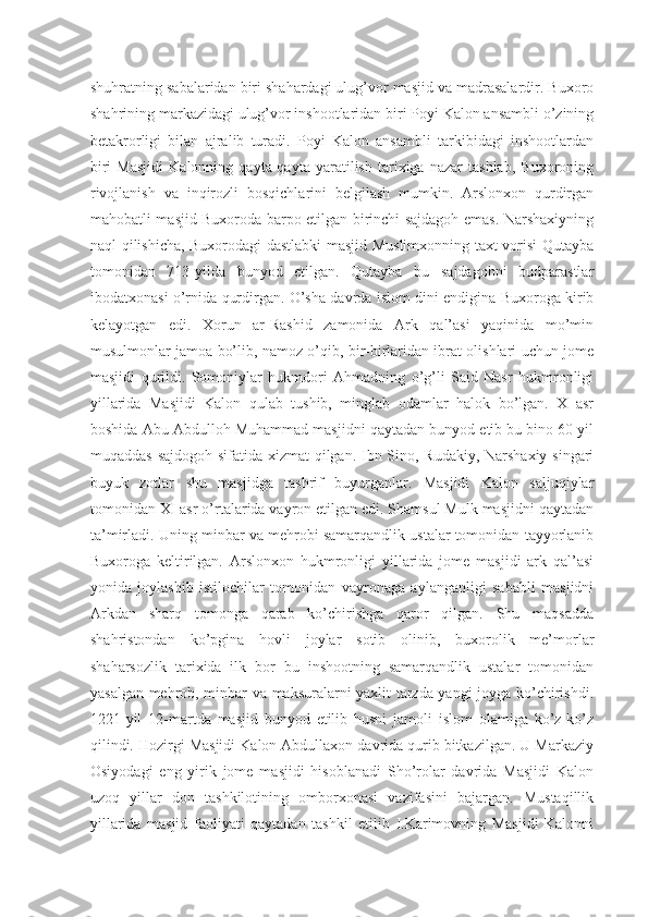 shuhratning sabalaridan biri shahardagi ulug’vor masjid va madrasalardir. Buxoro
shahrining markazidagi ulug’vor inshootlaridan biri Poyi Kalon ansambli o’zining
betakrorligi   bilan   ajralib   turadi.   Poyi   Kalon   ansambli   tarkibidagi   inshootlardan
biri   Masjidi   Kalonning   qayta-qayta   yaratilish   tarixiga   nazar   tashlab,   Buxoroning
rivojlanish   va   inqirozli   bosqichlarini   belgilash   mumkin.   Arslonxon   qurdirgan
mahobatli masjid Buxoroda barpo etilgan birinchi sajdagoh emas. Narshaxiyning
naql qilishicha, Buxorodagi dastlabki  masjid Muslimxonning taxt vorisi Qutayba
tomonidan   713-yilda   bunyod   etilgan.   Qutayba   bu   sajdagohni   budparastlar
ibodatxonasi o’rnida qurdirgan. O’sha davrda islom dini endigina Buxoroga kirib
kelayotgan   edi.   Xorun   ar-Rashid   zamonida   Ark   qal’asi   yaqinida   mo’min
musulmonlar jamoa bo’lib, namoz o’qib, bir-birlaridan ibrat olishlari uchun jome
masjidi   qurildi.   Somoniylar   hukmdori   Ahmadning   o’g’li   Said   Nasr   hukmronligi
yillarida   Masjidi   Kalon   qulab   tushib,   minglab   odamlar   halok   bo’lgan.   X   asr
boshida Abu Abdulloh Muhammad masjidni qaytadan bunyod etib bu bino 60 yil
muqaddas sajdogoh sifatida xizmat  qilgan. Ibn Sino, Rudakiy, Narshaxiy singari
buyuk   zotlar   shu   masjidga   tashrif   buyurganlar.   Masjidi   Kalon   saljuqiylar
tomonidan XI asr o’rtalarida vayron etilgan edi. Shamsul Mulk masjidni qaytadan
ta’mirladi. Uning minbar va mehrobi samarqandlik ustalar tomonidan tayyorlanib
Buxoroga   keltirilgan.   Arslonxon   hukmronligi   yillarida   jome   masjidi   ark   qal’asi
yonida   joylashib   istilochilar   tomonidan   vayronaga   aylanganligi   sababli   masjidni
Arkdan   sharq   tomonga   qarab   ko’chirishga   qaror   qilgan.   Shu   maqsadda
shahristondan   ko’pgina   hovli   joylar   sotib   olinib,   buxorolik   me’morlar
shaharsozlik   tarixida   ilk   bor   bu   inshootning   samarqandlik   ustalar   tomonidan
yasalgan mehrob, minbar va maksuralarni yaxlit tarzda yangi joyga ko’chirishdi.
1221-yil   12-martda   masjid   bunyod   etilib   husni   jamoli   islom   olamiga   ko’z-ko’z
qilindi. Hozirgi Masjidi Kalon Abdullaxon davrida qurib bitkazilgan. U Markaziy
Osiyodagi   eng   yirik   jome   masjidi   hisoblanadi   Sho’rolar   davrida   Masjidi   Kalon
uzoq   yillar   don   tashkilotining   omborxonasi   vazifasini   bajargan.   Mustaqillik
yillarida   masjid   faoliyati   qaytadan   tashkil   etilib   I.Karimovning   Masjidi   Kalonni 