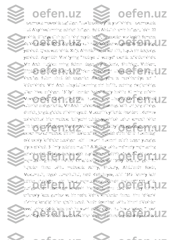 Hazarmavut mavzesida tug’ulgan. “Juxfat azZoiriy”da yozilishicha Hazarmavutda
Hud   Alayhissalomning   qabrlari   bo’lgan.   Said   Abdulloh   amir   bo’lgan,   lekin   22
yoshida dillariga alloh taollo ishqi paydo bo’lib, tojutaxtdan voz kechib Samarqa
Kafshir guzarida Xo’ja Ahror Valiy su h ndga keladilar va uyerda Xo’ja batlariga
yetishadi. Qisqa vaqt ichida Xo’ja Ahrordan irshid xati olib, buyuk pir darajasiga
yetishadi.   Zayniddin   Vosifiyning   ”Badoye   ul   vaqoye”   asarida   ta’kidlanishicha
Mir   Arab   Turkisto   nning   Sabron   degan   joyida   koriz,   Shofirkon,   Vobkent,
G’ijduvon   ariqlarini   qazdirib,   Shofirkon   rudi(arig’i)ni   Ubaydulloxon   ibn   Sulton
sharafiga   Sulton   obod   deb   ataganlar.   Asarda   yana   ta   naqshbandiya   tari   ’
kidlanishicha   Miri   Arab   Ubaydulloxonning   piri   bo’lib,   qatining   rivojlanishiga
ulkan   hissa   qo’shgan.   1512yil   Erondan   Najmi   Soniy   boshliq   80   ming   qo’shin
Movraunnahrga   hujum   qilganlarida   Buxoro   xoni   Ubaydulloxon   va   Jonibek
sultonlar qochganlarida, Mir Arab Turkistondan Buxoroga kelib uni jang qilishga
chorlab, jangda g’alaba qilishini aytadi. Mustaqillik yillarida Prezident I.Karimov
tashshabbusi   bilan   madrasa   faoliyatini   tubdan   yaxshilash   uchun   samarali   ishlar
olib borildi. O’zbekiston Vazirlar Mahkamasining 2003yil 22avgustdagi qaroriga
asosan mazkur madrasa diplomi davlat ta’lim hujjati deb e’tirof etildi Buxorodagi
eski   asosiy   ko’chalar   tutashgan   Labi   Hovuzni   Buxoroni   qalqib   turgan   yuragiga
qiyos etishadi. 5 Ilmiy tadqiqot  muallifi A.Xalilov ushbu me’moriy majmuaning
tarixini   ochib   berishga   harakat   qilib   quyidagilarni   keltirib   o’tadi:   “   Labi   Hovuz
majmuasining birinchi inshooti Ko’kaldosh madra sasi 1568yillarda qurilgan. 160
hujradan   iborat   ushbu   madrasada   Zaliliy,   Shukuriy,   Abdulqodir   Savdo,
Maxtumquli,   Ergash   Jumanbulbul,   Berdi   Kerboboyev,   Jalol   1569   Ikromiy   kabi
adiblar   o’qishgan.   Labi   hovuz   majmuasining   ikkinchi   inshooti   1622   yilda
qurilganNodir   Devonbegi   xonaqohi   hisoblanib,   bino   tuzulishi   oddiy   bo’lib,
an’anaviy   katta   gumbaz   va   bir   necha   kichik   xonalardan   iborat.   Bino   ichkarisi
o’zining   kengligi   bilan   ajralib   turadi.   Nodir   devonbegi   ushbu   binoni   tiklashdan
avval   uning   oldida   katta   tosh   ho   vuzni   qurdirishgan.   Bu   hovuz   tarixga   “Havzi
bazo’r” ya’ni “zo’rlik hovuzi” nomi bilan kirgan. Bu iboraning arabcha yozuvidan 