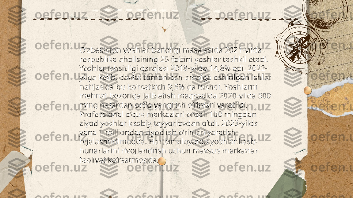 ...
t.me/slaydai_bot O‘zbekiston yoshlar bandligi masalasida 2021-yilda 
respublika aholisining 25 foizini yoshlar tashkil etadi. 
Yoshlar ishsizligi darajasi 2018-yilda 14,8% edi. 2022-
yilga kelib, davlat tomonidan amalga oshirilgan ishlar 
natijasida bu ko‘rsatkich 9,5% ga tushdi. Yoshlarni 
mehnat bozoriga jalb etish maqsadida 2020-yilda 500 
ming nafardan ortiq yangi ish o‘rinlari yaratildi. 
Professional o‘quv markazlari orqali 100 mingdan 
ziyod yoshlar kasbiy tayyorlovdan o‘tdi. 2023-yilda 
yana 1 milliondan ziyod ish o‘rinlari yaratish 
rejalashtirilmoqda. Har bir viloyatda yoshlar kasb-
hunarlarini rivojlantirish uchun maxsus markazlar 
faoliyat ko‘rsatmoqda. 