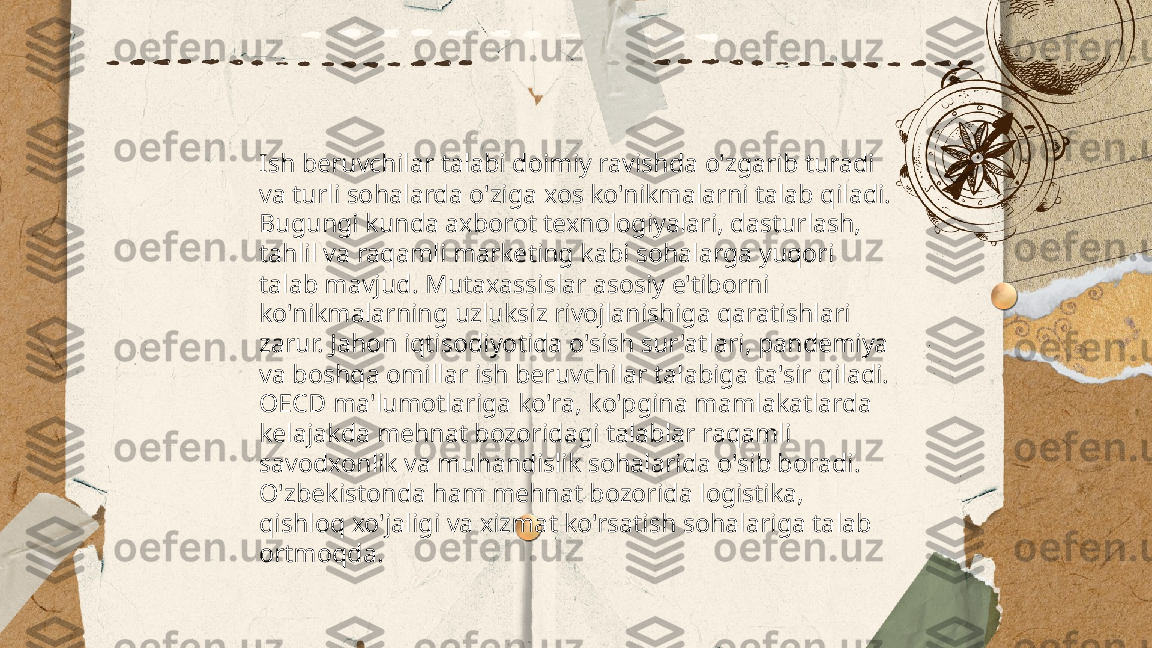 ...
t.me/slaydai_bot Ish beruvchilar talabi doimiy ravishda o'zgarib turadi 
va turli sohalarda o'ziga xos ko'nikmalarni talab qiladi. 
Bugungi kunda axborot texnologiyalari, dasturlash, 
tahlil va raqamli marketing kabi sohalarga yuqori 
talab mavjud. Mutaxassislar asosiy e'tiborni 
ko'nikmalarning uzluksiz rivojlanishiga qaratishlari 
zarur. Jahon iqtisodiyotida o'sish sur'atlari, pandemiya 
va boshqa omillar ish beruvchilar talabiga ta'sir qiladi. 
OECD ma'lumotlariga ko'ra, ko'pgina mamlakatlarda 
kelajakda mehnat bozoridagi talablar raqamli 
savodxonlik va muhandislik sohalarida o'sib boradi. 
O'zbekistonda ham mehnat bozorida logistika, 
qishloq xo'jaligi va xizmat ko'rsatish sohalariga talab 
ortmoqda. 