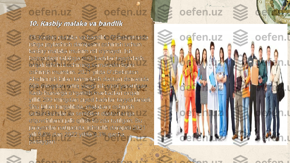 ...
t.me/slaydai_bot10. Kasbiy malaka va bandlik10. Kasbiy malaka va bandlik: O‘zbekistonda 
ishga joylashish darajasini oshirish uchun 
kasbiy malaka muhim rol o‘ynaydi. Ish 
bozoridagi talabga mos kadrlar tayyorlash 
orqali ishchi kuchining samaradorligini 
oshirish mumkin. 2021 yilda O‘zbekiston 
Aholini ish bilan ta’minlash dasturi doirasida 
500 mingdan ortiq yangi ish o‘rni yaratilgan. 
Kasb-hunarga o‘rgatish markazlari orqali 
yillik 200 mingdan ziyod kadrlar tayyorlanadi. 
Shu bilan birgalikda, malakani oshirish 
uchun kurslar va sertifikat dasturlariga 
o‘quvchilarni jalb qilish ko‘zda tutilgan. Bu 
jarayonlar natijasida, ishsizlik darajasi 2021 
yili 9,8% dan 2022 yilda 9,3% gacha 
pasaygan. 