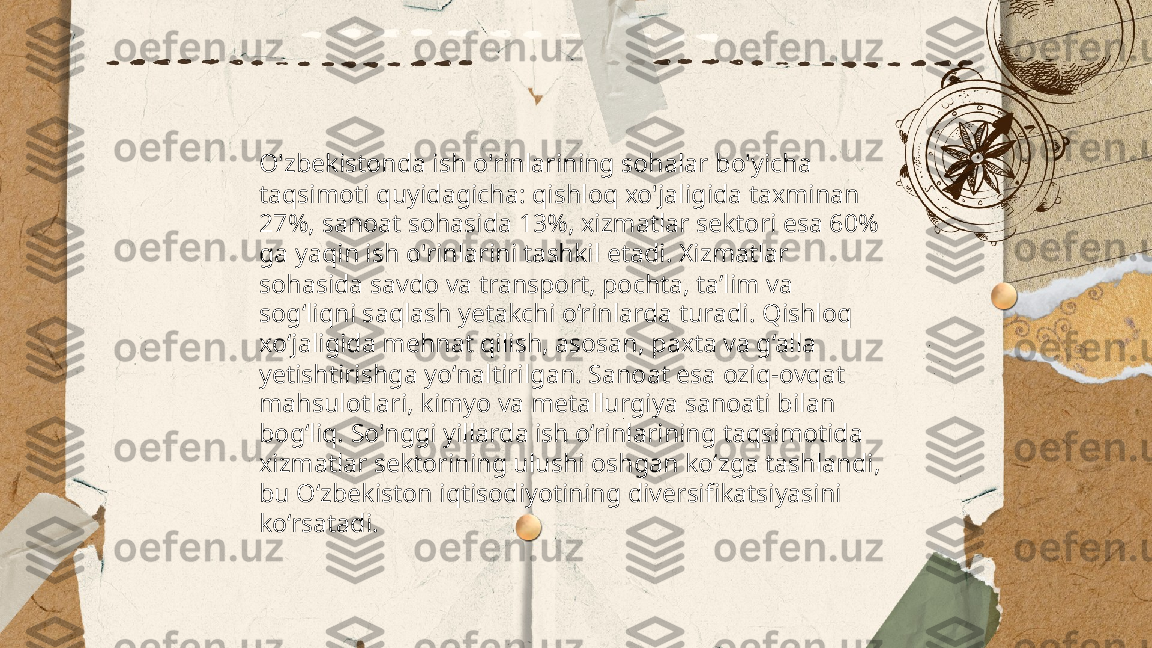 ...
t.me/slaydai_bot O'zbekistonda ish o'rinlarining sohalar bo'yicha 
taqsimoti quyidagicha: qishloq xo'jaligida taxminan 
27%, sanoat sohasida 13%, xizmatlar sektori esa 60% 
ga yaqin ish o'rinlarini tashkil etadi. Xizmatlar 
sohasida savdo va transport, pochta, ta’lim va 
sog‘liqni saqlash yetakchi o‘rinlarda turadi. Qishloq 
xo‘jaligida mehnat qilish, asosan, paxta va g‘alla 
yetishtirishga yo‘naltirilgan. Sanoat esa oziq-ovqat 
mahsulotlari, kimyo va metallurgiya sanoati bilan 
bog‘liq. So'nggi yillarda ish o‘rinlarining taqsimotida 
xizmatlar sektorining ulushi oshgan ko‘zga tashlandi, 
bu O‘zbekiston iqtisodiyotining diversifikatsiyasini 
ko‘rsatadi. 