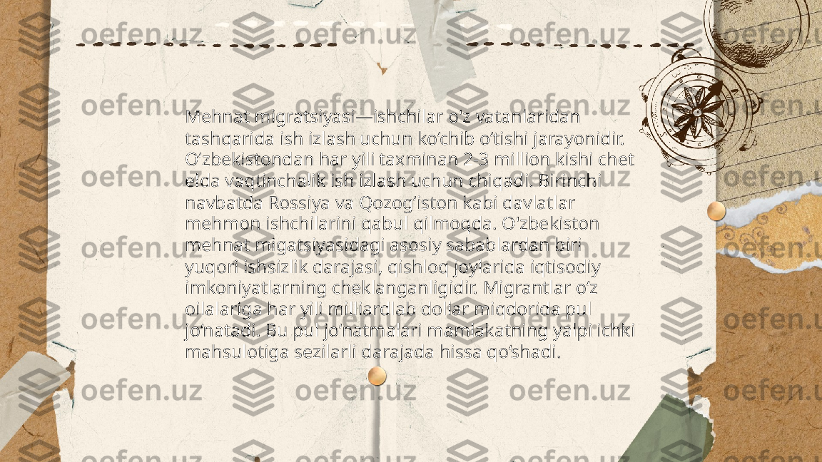 ...
t.me/slaydai_bot Mehnat migratsiyasi—ishchilar o'z vatanlaridan 
tashqarida ish izlash uchun ko‘chib o‘tishi jarayonidir. 
O‘zbekistondan har yili taxminan 2-3 million kishi chet 
elda vaqtinchalik ish izlash uchun chiqadi. Birinchi 
navbatda Rossiya va Qozog‘iston kabi davlatlar 
mehmon ishchilarini qabul qilmoqda. O'zbekiston 
mehnat migatsiyasidagi asosiy sabablardan biri 
yuqori ishsizlik darajasi, qishloq joylarida iqtisodiy 
imkoniyatlarning cheklanganligidir. Migrantlar o‘z 
oilalariga har yili milliardlab dollar miqdorida pul 
jo‘natadi. Bu pul jo‘natmalari mamlakatning yalpi ichki 
mahsulotiga sezilarli darajada hissa qo‘shadi. 