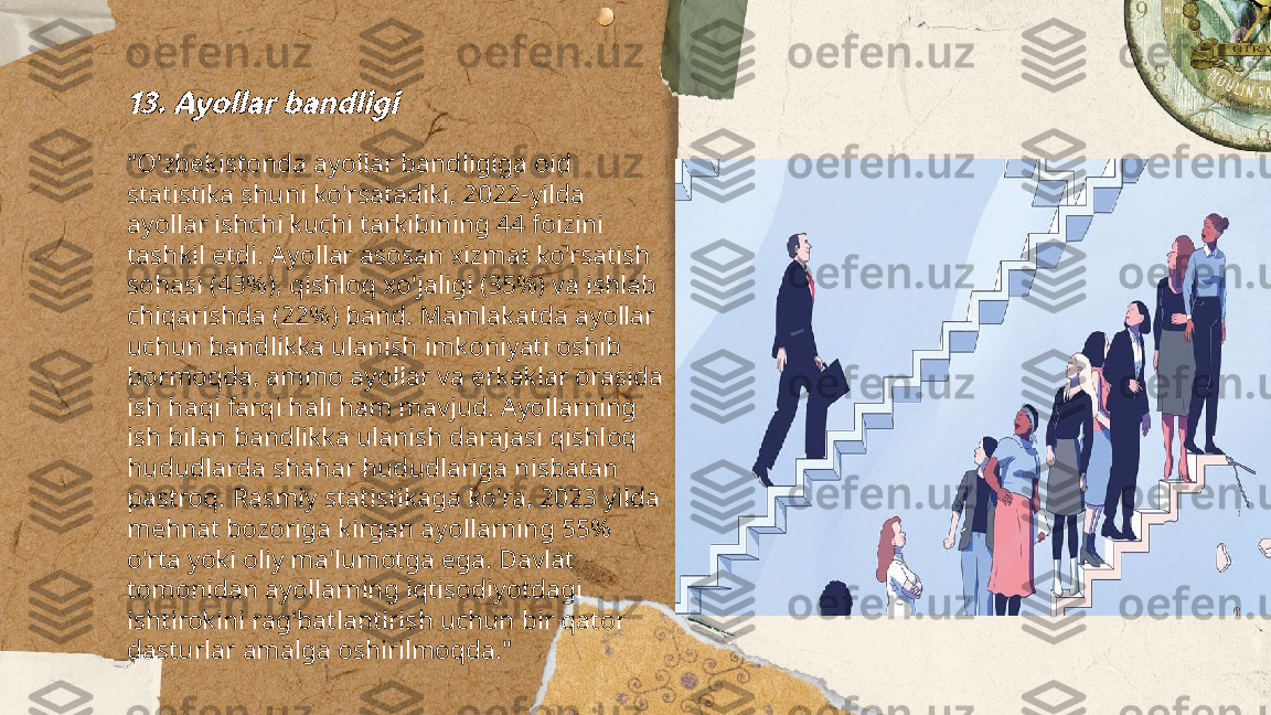 ...
t.me/slaydai_bot13. Ayollar bandligi"O'zbekistonda ayollar bandligiga oid 
statistika shuni ko'rsatadiki, 2022-yilda 
ayollar ishchi kuchi tarkibining 44 foizini 
tashkil etdi. Ayollar asosan xizmat ko'rsatish 
sohasi (43%), qishloq xo'jaligi (35%) va ishlab 
chiqarishda (22%) band. Mamlakatda ayollar 
uchun bandlikka ulanish imkoniyati oshib 
bormoqda, ammo ayollar va erkaklar orasida 
ish haqi farqi hali ham mavjud. Ayollarning 
ish bilan bandlikka ulanish darajasi qishloq 
hududlarda shahar hududlariga nisbatan 
pastroq. Rasmiy statistikaga ko'ra, 2023 yilda 
mehnat bozoriga kirgan ayollarning 55% 
o'rta yoki oliy ma'lumotga ega. Davlat 
tomonidan ayollarning iqtisodiyotdagi 
ishtirokini rag'batlantirish uchun bir qator 
dasturlar amalga oshirilmoqda." 