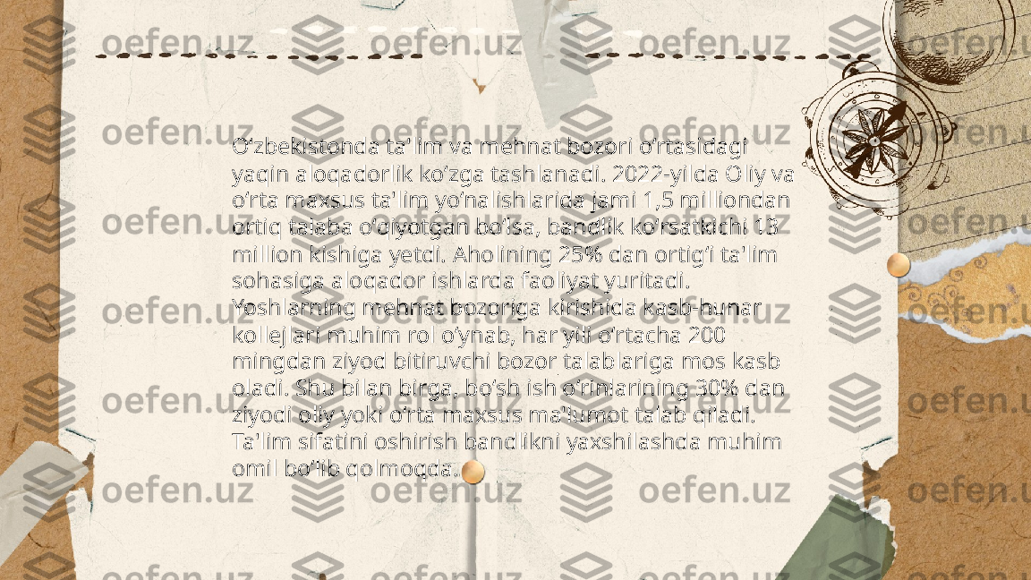 ...
t.me/slaydai_bot Oʻzbekistonda ta'lim va mehnat bozori oʻrtasidagi 
yaqin aloqadorlik koʻzga tashlanadi. 2022-yilda Oliy va 
oʻrta maxsus ta'lim yoʻnalishlarida jami 1,5 milliondan 
ortiq talaba oʻqiyotgan boʻlsa, bandlik koʻrsatkichi 13 
million kishiga yetdi. Aholining 25% dan ortigʻi ta'lim 
sohasiga aloqador ishlarda faoliyat yuritadi. 
Yoshlarning mehnat bozoriga kirishida kasb-hunar 
kollejlari muhim rol oʻynab, har yili oʻrtacha 200 
mingdan ziyod bitiruvchi bozor talablariga mos kasb 
oladi. Shu bilan birga, boʻsh ish oʻrinlarining 30% dan 
ziyodi oliy yoki oʻrta maxsus ma'lumot talab qiladi. 
Ta'lim sifatini oshirish bandlikni yaxshilashda muhim 
omil boʻlib qolmoqda. 