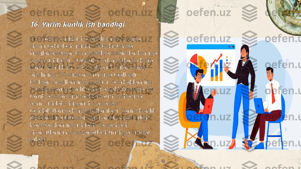 ...
t.me/slaydai_bot16. Yarim kunlik ish bandligi16. Yarim kunlik ish bandligi mavzusida 
shuni ta'kidlash joizki, O’zbekistonda 
rivojlanayotgan bu modelda xodimlar kuniga 
4 soat ishlaydi. Statistik ma’lumotlarga ko’ra, 
yarim kunlik ish 2022 yilda ish bilan band 
aholining 15 foizdan ortig‘iga taalluqli 
bo‘lgan. Ayollarning 25 foizi va erkaklarning 
10 foizi yarim kunlik ishni afzal bilmoqda. Bu 
tartib asosan xizmat ko‘rsatish sohasida, 
ayrim ishlab chiqarish va savdo 
tashkilotlarida keng qo'llaniladi. Yarim kunlik 
ish bandligi iqtisodiy faol aholini jalb qilish 
hamda ularning ishlash va yashash 
sharoitlarini muvozanatlashtirishga xizmat 
qiladi. 