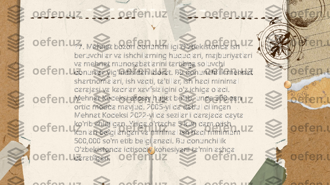 ...
t.me/slaydai_bot 17. Mehnat bozori qonunchiligi O'zbekistonda ish 
beruvchilar va ishchilarning huquqlari, majburiyatlari 
va mehnat munosabatlarini tartibga soluvchi 
qonunlar yig'indisidan iborat. Bu qonunchilik mehnat 
shartnomalari, ish vaqti, ta'tillar, ish haqi minimal 
darajasi va kadrlar xavfsizligini o'z ichiga oladi. 
Mehnat Kodeksi asosiy hujjat bo'lib, unda 300 dan 
ortiq modda mavjud. 2005-yilda qabul qilingan 
Mehnat Kodeksi 2022-yilda sezilarli darajada qayta 
ko'rib chiqilgan. Yiliga o'rtacha 5 kun dam olish 
kunlari belgilangan va minimal ish haqi minimum 
500,000 so'm etib belgilanadi. Bu qonunchilik 
O'zbekistonda iqtisodiy kohesiyani ta'minlashga 
qaratilgan. 