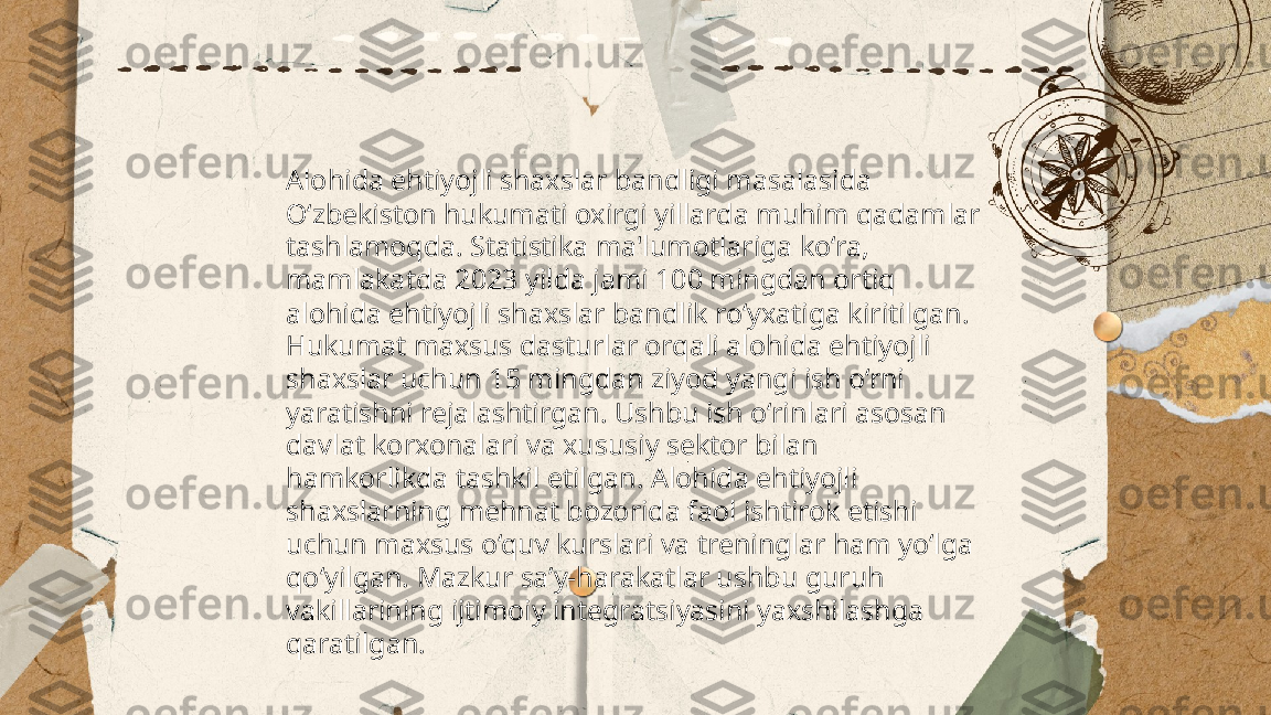 ...
t.me/slaydai_bot Alohida ehtiyojli shaxslar bandligi masalasida 
O‘zbekiston hukumati oxirgi yillarda muhim qadamlar 
tashlamoqda. Statistika ma'lumotlariga ko‘ra, 
mamlakatda 2023 yilda jami 100 mingdan ortiq 
alohida ehtiyojli shaxslar bandlik ro‘yxatiga kiritilgan. 
Hukumat maxsus dasturlar orqali alohida ehtiyojli 
shaxslar uchun 15 mingdan ziyod yangi ish o‘rni 
yaratishni rejalashtirgan. Ushbu ish o‘rinlari asosan 
davlat korxonalari va xususiy sektor bilan 
hamkorlikda tashkil etilgan. Alohida ehtiyojli 
shaxslarning mehnat bozorida faol ishtirok etishi 
uchun maxsus o‘quv kurslari va treninglar ham yo‘lga 
qo‘yilgan. Mazkur sa’y-harakatlar ushbu guruh 
vakillarining ijtimoiy integratsiyasini yaxshilashga 
qaratilgan. 