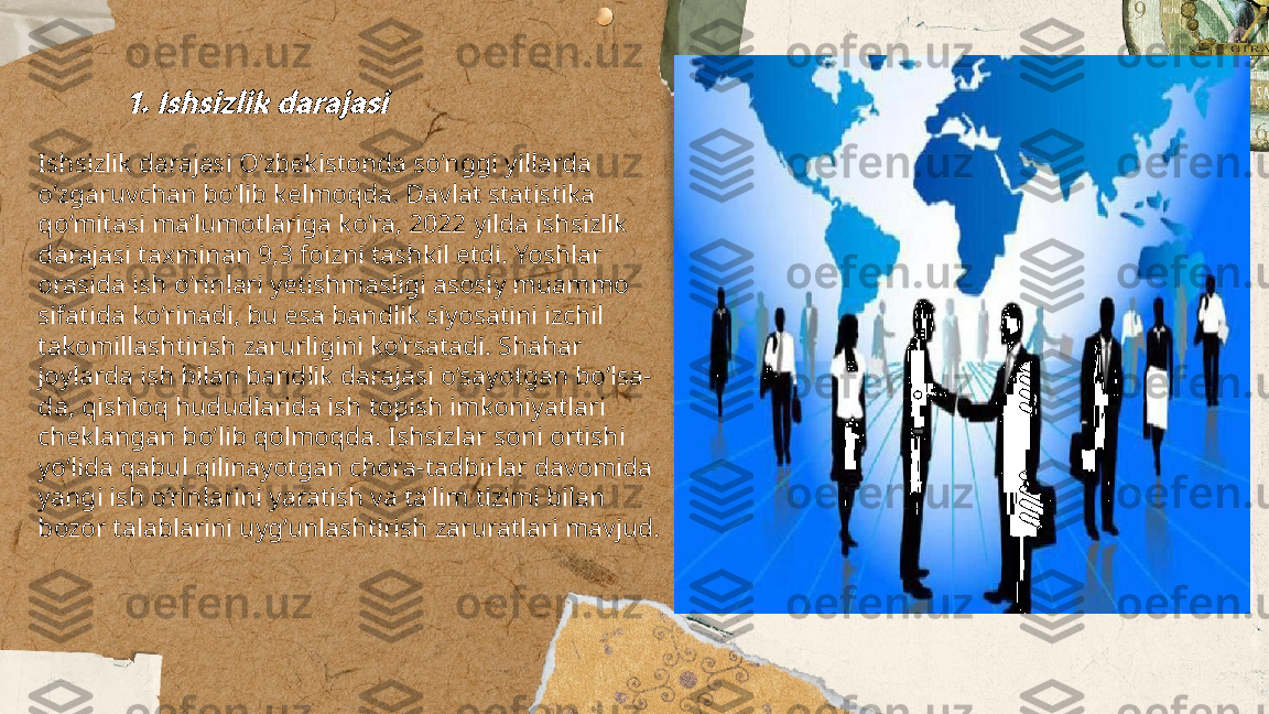 ...
t.me/slaydai_bot1. Ishsizlik darajasiIshsizlik darajasi O‘zbekistonda so‘nggi yillarda 
o‘zgaruvchan bo‘lib kelmoqda. Davlat statistika 
qo‘mitasi ma’lumotlariga ko‘ra, 2022 yilda ishsizlik 
darajasi taxminan 9,3 foizni tashkil etdi. Yoshlar 
orasida ish o‘rinlari yetishmasligi asosiy muammo 
sifatida ko‘rinadi, bu esa bandlik siyosatini izchil 
takomillashtirish zarurligini ko‘rsatadi. Shahar 
joylarda ish bilan bandlik darajasi o‘sayotgan bo‘lsa-
da, qishloq hududlarida ish topish imkoniyatlari 
cheklangan bo‘lib qolmoqda. Ishsizlar soni ortishi 
yo‘lida qabul qilinayotgan chora-tadbirlar davomida 
yangi ish o‘rinlarini yaratish va ta’lim tizimi bilan 
bozor talablarini uyg‘unlashtirish zaruratlari mavjud. 