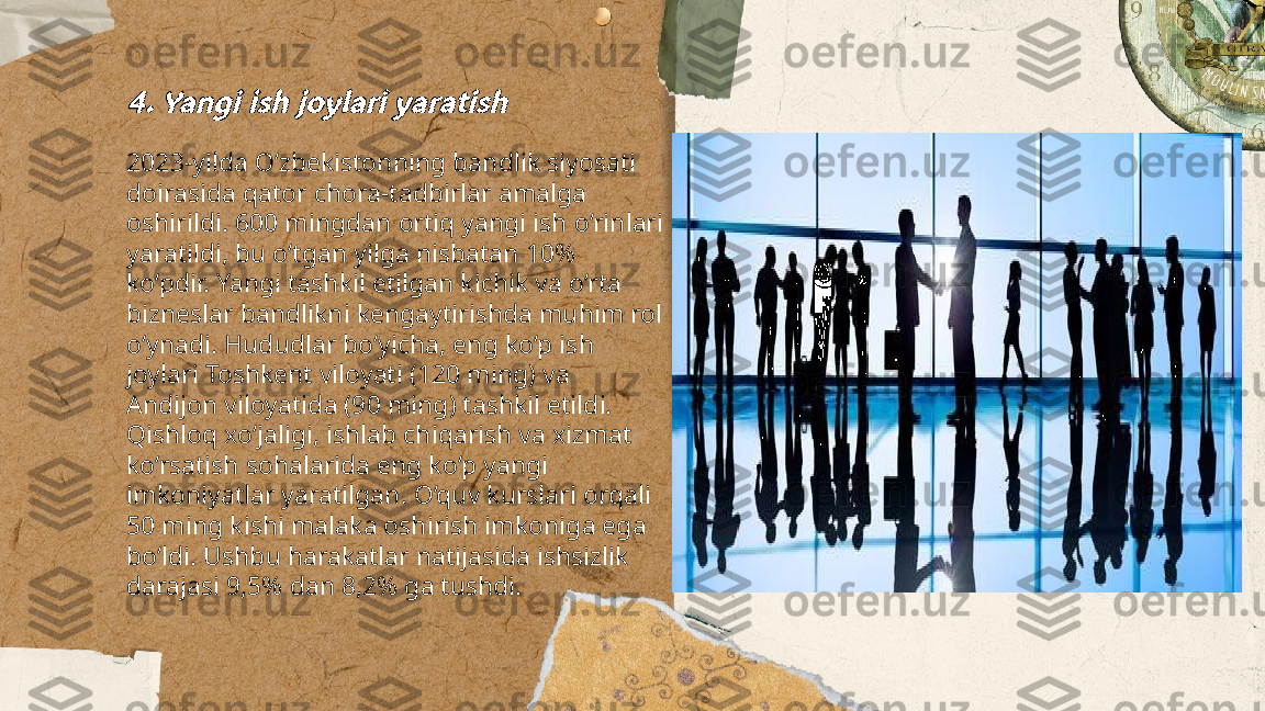 ...
t.me/slaydai_bot4. Yangi ish joylari yaratish2023-yilda O‘zbekistonning bandlik siyosati 
doirasida qator chora-tadbirlar amalga 
oshirildi. 600 mingdan ortiq yangi ish o‘rinlari 
yaratildi, bu o‘tgan yilga nisbatan 10% 
ko‘pdir. Yangi tashkil etilgan kichik va o‘rta 
bizneslar bandlikni kengaytirishda muhim rol 
o‘ynadi. Hududlar bo‘yicha, eng ko‘p ish 
joylari Toshkent viloyati (120 ming) va 
Andijon viloyatida (90 ming) tashkil etildi. 
Qishloq xo‘jaligi, ishlab chiqarish va xizmat 
ko‘rsatish sohalarida eng ko‘p yangi 
imkoniyatlar yaratilgan. O‘quv kurslari orqali 
50 ming kishi malaka oshirish imkoniga ega 
bo‘ldi. Ushbu harakatlar natijasida ishsizlik 
darajasi 9,5% dan 8,2% ga tushdi. 