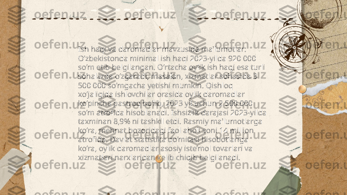 ...
t.me/slaydai_bot Ish haqi va daromadlar mavzusida ma'lumotlar: 
Oʻzbekistonda minimal ish haqi 2023-yilda 920 000 
so‘m etib belgilangan. Oʻrtacha oylik ish haqi esa turli 
sohalarda oʻzgaradi, masalan, xizmatlar sohasida 3 
500 000 soʻmgacha yetishi mumkin. Qishloq 
xo‘jaligida ishlovchilar orasida oylik daromadlar 
ko‘pincha pastroq bo‘lib, 2023 yil uchun 2 500 000 
so‘m atrofida hisoblanadi. Ishsizlik darajasi 2023-yilda 
taxminan 8,9% ni tashkil etdi. Rasmiy ma'lumotlarga 
ko‘ra, mehnat bozoridagi faol aholi soni 14 million 
atrofida. Davlat statistika qo‘mitasi hisobotlariga 
ko‘ra, oylik daromadlar asosiy iste’mol tovarlari va 
xizmatlari narxlaridan kelib chiqib belgilanadi. 