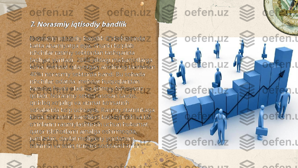 ...
t.me/slaydai_bot7. Norasmiy iqtisodiy bandlikNorasmiy iqtisodiy bandlik Oʻzbekistonda 
katta ahamiyatga ega, chunki koʻplab 
ishchilar rasmiy sektordan tashqarida 
faoliyat yuritadi. 2023-yildagi maʼlumotlarga 
koʻra, mehnat qilayotgan aholining taxminan 
40%i norasmiy sektorda band. Bu sohada 
ishchilar, odatda, mehnat huquqlaridan 
kamroq foyda oladi va ijtimoiy himoyasiz 
qoladi. Norasmiy sektor asosan savdo, 
qishloq xoʻjaligi va xizmat koʻrsatish 
sohalarida koʻp uchraydi. Rasmiy statistikaga 
koʻra, norasmiy bandlikni kamaytirish va ish 
o‘rinlarini rasmiylashtirish uchun hukumat 
qator islohotlarni amalga oshirmoqda, 
jumladan, davlat moliyaviy yordamini 
oshirish va soliq tizimini soddalashtirish. 