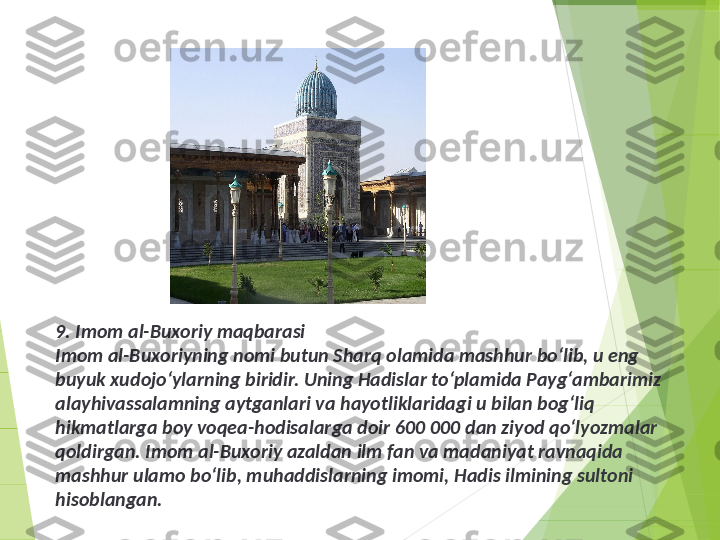 9. Imom al-Buxoriy maqbarasi
Imom al-Buxoriyning nomi butun Sharq olamida mashhur bo‘lib, u eng 
buyuk xudojo‘ylarning biridir. Uning Hadislar to‘plamida Payg‘ambarimiz 
alayhivassalamning aytganlari va hayotliklaridagi u bilan bog‘liq 
hikmatlarga boy voqea-hodisalarga doir 600 000 dan ziyod qo‘lyozmalar 
qoldirgan. Imom al-Buxoriy azaldan ilm fan va madaniyat ravnaqida 
mashhur ulamo bo‘lib, muhaddislarning imomi, Hadis ilmining sultoni 
hisoblangan.         