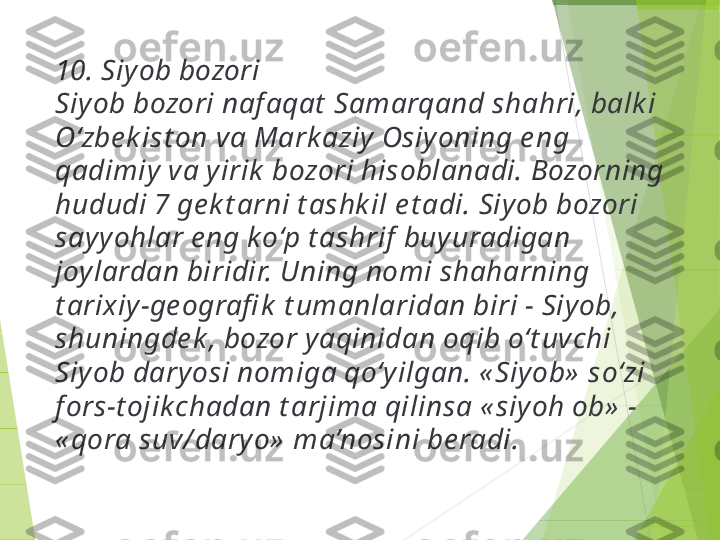 10. Siyob bozori
Siyob bozori naf aqat  Samarqand shahri, balk i 
O‘zbe k ist on va Mark aziy Osiyoning e ng 
qadimiy va yirik  bozori hisoblanadi. Bozorning 
hududi 7 ge k t arni t ashk il e t adi. Siyob bozori 
sayy ohlar e ng k o‘p t ashrif  buyuradigan 
joylardan biridir. Uning nomi shaharning 
t arixiy-ge ografi k  t umanlaridan biri - Siyob, 
shuningde k , bozor yaqinidan oqib o‘t uvchi 
Siyob daryosi nomiga qo‘yilgan. « Siyob»  so‘zi 
f ors-t ojikchadan t arjima qilinsa « siy oh ob»  - 
« qora suv/ dary o»  ma’nosini be radi.         