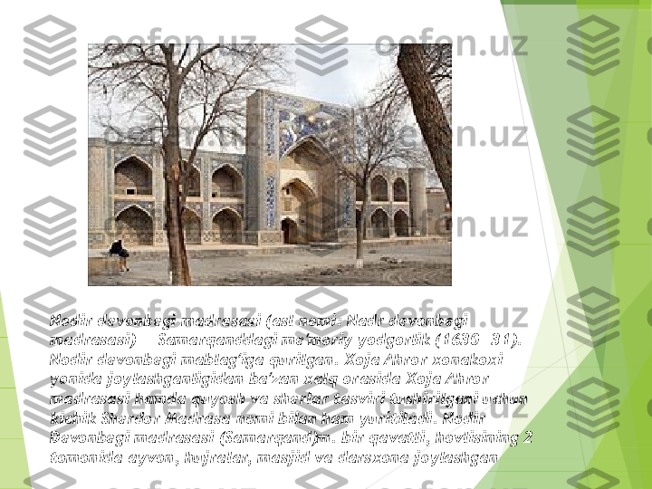 Nodir devonbegi madrasasi (asl nomi: Nadr devonbegi 
madrasasi) — Samarqanddagi me moriy yodgorlik (1630—31). ʼ
Nodir devonbegi mablag iga qurilgan. Xoja Ahror xonakoxi 	
ʻ
yonida joylashganligidan ba zan xalq orasida Xoja Ahror 	
ʼ
madrasasi hamda quyosh va sherlar tasviri tushirilgani uchun 
kichik Sherdor Madrasa nomi bilan ham yuritiladi. Nodir 
Devonbegi madrasasi (Samarqand)m. bir qavatli, hovlisining 2 
tomonida ayvon, hujralar, masjid va darsxona joylashgan         