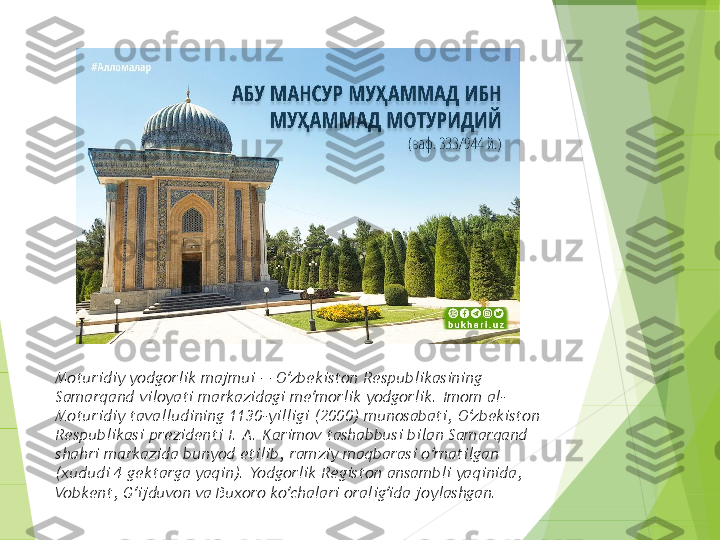 Moturidiy yodgorlik majmui — O zbekiston Respublikasining ʻ
Samarqand viloyati markazidagi me morlik yodgorlik. Imom al-	
ʼ
Moturidiy tavalludining 1130-yilligi (2000) munosabati, O zbekiston 	
ʻ
Respublikasi prezidenti I. A. Karimov tashabbusi bilan Samarqand 
shahri markazida bunyod etilib, ramziy maqbarasi o rnatilgan 	
ʻ
(xududi 4 gektarga yaqin). Yodgorlik Registon ansambli yaqinida, 
Vobkent, G ijduvon va Buxoro ko chalari oralig ida joylashgan. 	
ʻ ʻ ʻ         