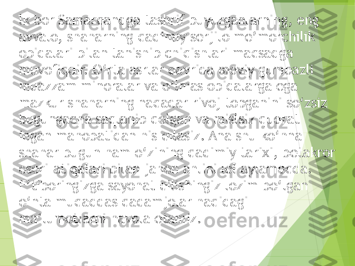 lk bor Samarqandga tashrif buyurganlarning, eng 
avvalo, shaharning qadimiy serjilo me’morchilik 
obidalari bilan tanishib chiqishlari maqsadga 
muvofiqdir. O‘rta asrlar davrida moviy gumbazli 
muazzam minoralar va o‘lmas obidalarga ega 
mazkur shaharning naqadar rivoj topganini so‘zsiz 
bugungacha saqlanib qolgan va mislsiz qudrat 
ingan mahobatidan his qilasiz. Ana shu ko‘hna 
shahar bugun ham o‘zining qadimiy tarixi, betakror 
osori-atiqalari bilan jahon ahlini lol aylamoqda. 
E’tiboringizga sayohat qilishingiz lozim bo‘lgan 
o‘nta muqaddas qadamjolar haqidagi 
ma’lumotlarni havola etamiz.         