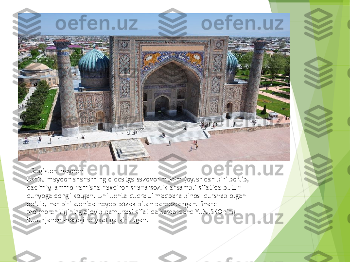 . Registon maydoni
Ushbu maydon shaharning diqqatga sazovor muhim joylaridan biri bo‘lib, 
qadimiy, ammo hamisha navqiron shaharsozlik ansambli sifatida butun 
dunyoga dongi ketgan. Uni uchta qudratli maqbara binosi qurshab olgan 
bo‘lib, har biri alohida noyob bezak bilan pardozlangan. Sharq 
me’morchiligining ajoyib namunasi sifatida Samarqand YuNESKOning 
Butunjahon merosi ro‘yxatiga kiritilgan.         