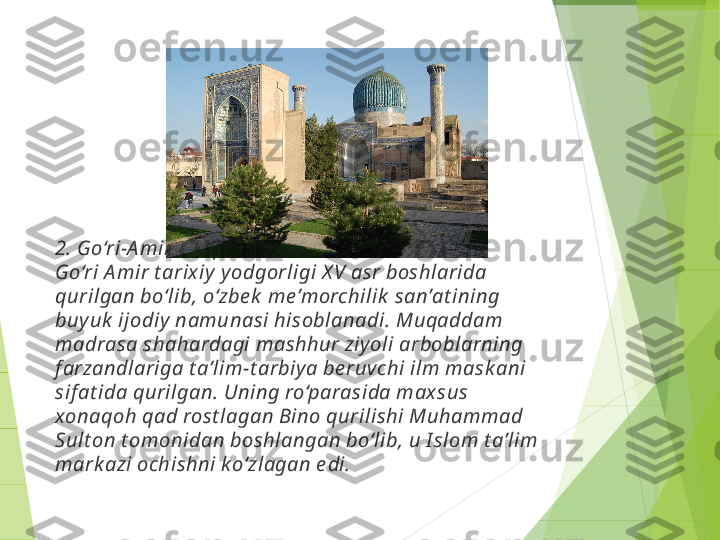 2. Go‘ri-A mir maqbarasi
Go‘ri A mir t arix iy  y odgorligi X V asr boshlarida 
qurilgan bo‘lib, o‘zbe k  me’morchilik  san’at ining 
buy uk  ijodiy  namunasi hisoblanadi. Muqaddam 
madrasa shahardagi mashhur ziy oli arboblarning 
f arzandlariga t a’lim-t arbiy a be ruvchi ilm mask ani 
sif at ida qurilgan. Uning ro‘parasida max sus 
xonaqoh qad rost lagan Bino qurilishi Muhammad 
Sult on t omonidan boshlangan bo‘lib, u I slom t a’lim 
mark azi ochishni k o‘zlagan e di.         