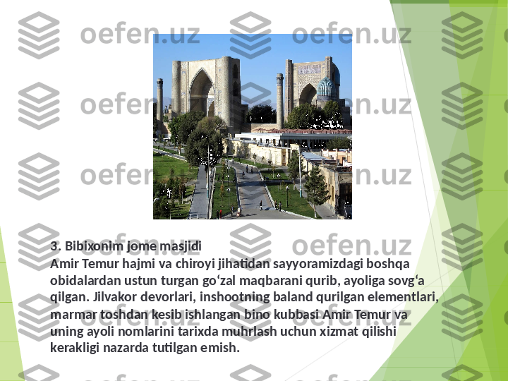 3. Bibixonim jome masjidi
Amir Temur hajmi va chiroyi jihatidan sayyoramizdagi boshqa 
obidalardan ustun turgan go‘zal maqbarani qurib, ayoliga sovg‘a 
qilgan. Jilvakor devorlari, inshootning baland qurilgan elementlari, 
marmar toshdan kesib ishlangan bino kubbasi Amir Temur va 
uning ayoli nomlarini tarixda muhrlash uchun xizmat qilishi 
kerakligi nazarda tutilgan emish.         