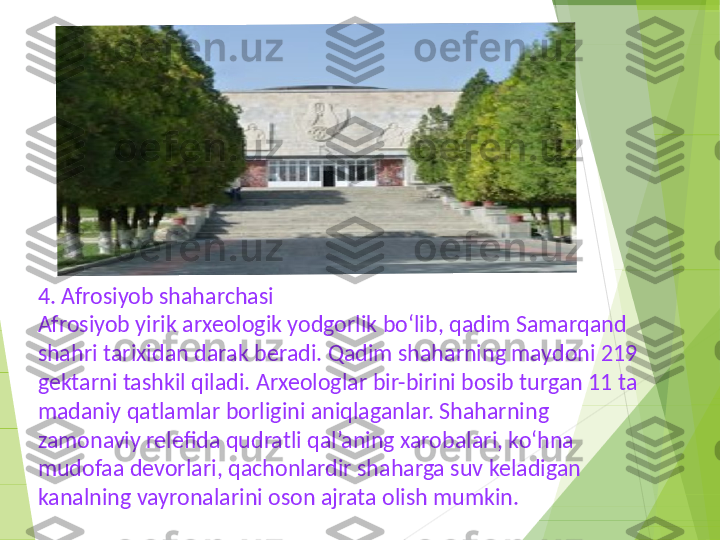 4. Afrosiyob shaharchasi
Afrosiyob yirik arxeologik yodgorlik bo‘lib, qadim Samarqand 
shahri tarixidan darak beradi. Qadim shaharning maydoni 219 
gektarni tashkil qiladi. Arxeologlar bir-birini bosib turgan 11 ta 
madaniy qatlamlar borligini aniqlaganlar. Shaharning 
zamonaviy relefida qudratli qal’aning xarobalari, ko‘hna 
mudofaa devorlari, qachonlardir shaharga suv keladigan 
kanalning vayronalarini oson ajrata olish mumkin.         