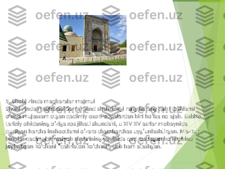 5. Shohi Zinda maqbaralar majmui
Shohi Zinda maqbarasi Samarqand shahridagi rang-barang qabr toshlarni 
o‘zida mujassam etgan qadimiy osori-atiqalardan biri bo‘lsa ne ajab. Ushbu 
tarixiy obidaning o‘ziga xos jihati shundaki, u XIV-XV asrlar mobaynida 
qurilgan barcha inshootlarni o‘zaro chambarchas uyg‘unlashtirgan. Mazkur 
binolar qadimgi Afrosiyob shahrining yaqinida qad rostlagan bo‘lib, bino 
joylashgan ko‘chani “qabriston ko‘chasi”, deb ham atashgan.
          