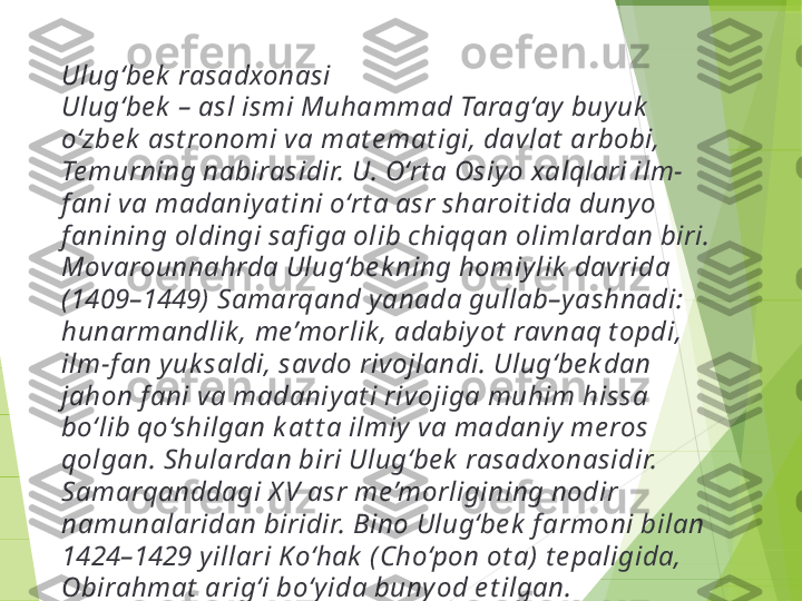 Ulug‘be k  rasadxonasi
Ulug‘be k  – asl ismi Muhammad Tarag‘ay buy uk  
o‘zbe k  ast ronomi va mat e mat igi, davlat  arbobi, 
Te murning nabirasidir. U. O‘rt a Osiy o xalqlari ilm-
f ani va madaniy at ini o‘rt a asr sharoit ida duny o 
f anining oldingi safi ga olib chiqqan olimlardan biri. 
Movarounnahrda Ulug‘be k ning homiy lik  davrida 
(1409–1449) Samarqand y anada gullab–yashnadi: 
hunarmandlik , me’morlik , adabiy ot  ravnaq t opdi, 
ilm-f an y uk saldi, savdo rivojlandi. Ulug‘be k dan 
jahon f ani va madaniy at i rivojiga muhim hissa 
bo‘lib qo‘shilgan k at t a ilmiy  va madaniy me ros 
qolgan. Shulardan biri Ulug‘be k  rasadxonasidir. 
Samarqanddagi X V asr me’morligining nodir 
namunalaridan biridir. Bino Ulug‘be k  f armoni bilan 
1424–1429 y illari K o‘hak  ( Cho‘pon ot a) t e paligida, 
Obirahmat  arig‘i bo‘y ida buny od e t ilgan.         