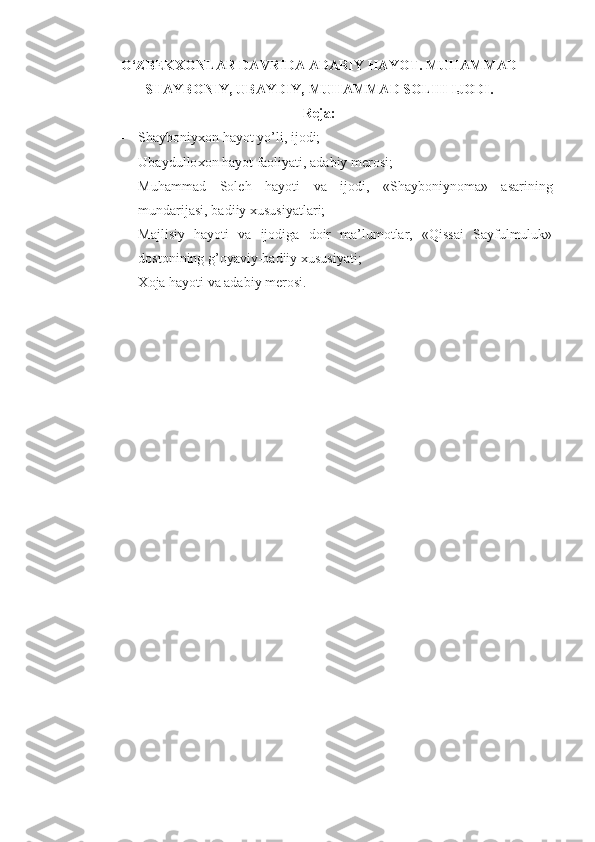 O‘ZBEKXONLAR DAVRIDA ADABIY HAYOT.  MUHAMMAD
SHAYBONIY, UBAYDIY,  MUHAMMAD SOLIH  IJODI.
Rеja:
- S h ayboniyхon hayot yo’li, ijodi;
- Ubaydullo х on hayot faoliyati, adabiy m е rosi;
- Muhammad   Sol е h   hayoti   va   ijodi,   «Shayboniynoma»   asarining
mundarijasi, badiiy  х ususiyatlari;
- Majlisiy   hayoti   va   ijodiga   doir   ma’lumotlar,   «Qissai   Sayfulmuluk»
dostonining g’oyaviy-badiiy  х ususiyati;
- Х oja hayoti va adabiy m е rosi.
  