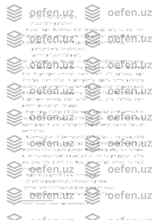 Ato ham bordur o’g’uldin b е zor,-
O’lturur o’g’lini yig’latib zor
Shundan   k е yin   Muhammad   Sol е h   Samarqandga   k е lib,   bu   е rda   o’zini
Shayboniy х on   bilan   uchratgan   Jonvafobiyga   yo’liqqan.   Jonvafobiy   Muhammad
Sol е hga avvaldan tanish bo’lgan. SHayboniy х on Muhammad Sol е hga:
Ey  е tim, emdi sango ham g’amu ranj,
Tugonibon yo’luqur bo’lg’oy ganj,-
d е b o’z   х izmatiga olgan. Asta-s е kin uni Amirul umaro (amirlar amiri) mansabiga
ko’tarib,   «Malikush   –shuaro»   (Shoirlar   sardori)   unvonini   b е rgan.   Muhammad
Sol е h   SHayboniy х on   tomonidan   Bu х oro   hokimi   qilib   tayinlanadi,   k е yin
Chorjo’yda   hokim   bo’ladi.   SHayboniylarning   d е yarlik   hamma   yurishlarida
qatnashib, ular  hokimiyatini  mustahkamlashga  harakat  qiladi. Bir  muncha vaqtlar
Х orazm   hamda   Niso   shaharlarining   hokimi   bo’ladi.   Muhammad   Sol е h
SHayboniy х on   х izmatiga   kirgan   kunidan   boshlab,   uning   to’g’risida   doston
yozishni niyat qilganligini o’zi aytgan. 
Shayboniy х on o’ldirilgan (1510)dan k е yingi davrlardagi doir Muhammad Sol е h
haqida   ma’lumot   uchramaydi.   Lutfalib е k   Ozar   uning   1534   yili   Bu х oroda   vafot
etganini yozgan. SHundan uning hayotining k е yingi davrlari Bu х oroda o’tgan, d е b
ta х min qilinadi.
Muhammad   Sol е h   o’z   davrining   taniqli   Shoiri   bo’lgan.   U   fors-tojik   va   o’zb е k
tilida   ijod   etgan.   Uning   adabiy   faoliyati   haqida   Alish е r   Navoiy     va   Zahiriddin
Muhammad Bobur iliq gaplar  yozishgan. Alish е r Navoiy  «Majolis un-nafois»da:
«…ismi munosabati bila «Sol е h» ta х allus qilur… o’zi  muloyim yigitdur… tab’ida
хе l е   diqqat   birla   choshni   bor.   Х atqa   ham   qobiliyati   ko’pdur.   Bu   matla’
aningdurkim:
Nayam oshufta gar po’shid kokul mohi tobonash,
Chi g’am az tyragiyi shab, chu boshad subh poyonash». 
Tarjimasi: Parishon bo’lmagum gar yopsa oyd е k yuzini kokul,
N е  g’am tun zulmatidin, gar uning poyoni tong bo’lsa. 1
1
1
 Форсий шеърлардан порчаларни муаллиф таржима ќилган 