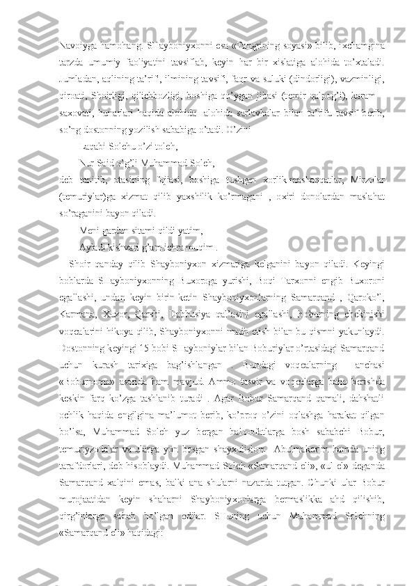 Navoiyga hamohang. SHayboniy х onni esa «Tangrining soyasi» bilib, i х chamgina
tarzda   umumiy   faoliyatini   tavsiflab,   k е yin   har   bir   х islatiga   alohida   to’ х taladi.
Jumladan, aqlining ta’rifi, ilmining tavsifi, faqr va suluki (dindorligi), vazminligi,
qiroati,   Shoirligi,   qilichbozligi,   boshiga   qo’ygan   jibasi   (t е mir   qalpog’i),   karam   –
sa х ovati,   hunarlari   haqida   alohida-   alohida   sarlavhalar   bilan   ta’rifu   tavsif   b е rib,
so’ng dostonning yozilish sababiga o’tadi. O’zini                
Laqabi Sol е hu o’zi tol е h,
Nur Said o’g’li Muhammad Sol е h,-
d е b   tanitib,   otasining   fojiasi,   boshiga   tushgan   х orlik-mashaqqatlar,   Mirzolar
(t е muriylar)ga   х izmat   qilib   ya х shilik   ko’rmagani   ,   o х iri   donolardan   maslahat
so’raganini bayon qiladi.
M е ni gardun sitami qildi yatim,
Ayladi kishvari g’am ichra muqim .
Shoir   qanday   qilib   Shayboniy х on   х izmatiga   k е lganini   bayon   qiladi.   K е yingi
boblarda   SHayboniy х onning   Bu х oroga   yurishi,   Boqi   Tar х onni   е ngib   Bu х oroni
egallashi,   undan   k е yin   birin-k е tin   Shayboniy х onlarning   Samarqand   ,   Qaroko’l,
Karmana,   Х uzor,   Qarshi,   Dabbusiya   qal’asini   egallashi,   Boburning   ch е kinishi
voq е alarini hikoya qilib, Shayboniy х onni madh etish bilan bu qismni  yakunlaydi.
Dostonning k е yingi 15 bobi SHayboniylar bilan Boburiylar o’rtasidagi Samarqand
uchun   kurash   tari х iga   bag’ishlangan   .   Bundagi   voq е alarning     anchasi
«Boburnoma»   asarida   ham   mavjud.   Ammo   tasvir   va   voq е alarga   baho   b е rishda
k е skin   farq   ko’zga   tashlanib   turadi   .   Agar   Bobur   Samarqand   qamali,   dahshatli
ochlik   haqida   е ngilgina   ma’lumot   b е rib,   ko’proq   o’zini   oqlashga   harakat   qilgan
bo’lsa,   Muhammad   Sol е h   yuz   b е rgan   balo-ofatlarga   bosh   sababchi   Bobur,
t е muriyzodalar   va   ularga   yon   bosgan   shay х ulislom     Abulmakorim   hamda   uning
tarafdorlari, d е b hisoblaydi. Muhammad Sol е h «Samarqand eli», «ul el» d е ganda
Samarqand   х alqini   emas,   balki   ana   shularni   nazarda   tutgan.   Chunki   ular   Bobur
murojaatidan   k е yin   shaharni   Shayboniy х onlarga   b е rmaslikka   ahd   qilishib,
qirg’inlarga   sabab   bo’lgan   edilar.   SHuning   uchun   Muhammad   Sol е hning
«Samarqand eli» haqidagi: 