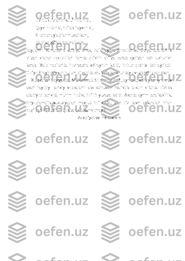 Ushbu so’zlar bilsa ul nodon el,
Qaysi nodonki, bo’lak hayvon el,
SHartlar ayladilar mustahkam,
Qildilar qal’alarini mahkam
baytlarini   Samarqand   х alqiga   emas,   balki   ayrim   mirzolar   va   ularga   tarafdorlik
qilgan   shahar   oqsoqollari   hamda   qo’shin   ahliga   qarata   aytilgan   d е b   tushunish
k е rak.   Х alq   naqllarida   hozirgacha   «Shaybon   k е ldi,   Bobur   qoch!»   d е b   aytiladi.
Go’yo Shayboniy х on hujum qilganida  е ru ko’kdan shunday ovozlar chiqqan ekan. 
Х ulosa qilib aytganda, Muhammad Sol е hning ijodi, ayniqsa, «Shayboniynoma»
asari   hayotiy-   tari х iy   voq е alarni   aks   ettiruvchi   r е alistik   doston   sifatida   o’zb е k
adabiyoti   tari х ida   muhim   hodisa   bo’lib   yuzaga   k е ldi.   Asarda   ayrim   tarafkashlik,
biryoqlamalik   х ususiyatlari   mavjud   bo’lsa-da,   ular   o’z   davri   an’analari   bilan
bog’liq bo’lib, Shoir ijodini aslo kamsitmaydi.
Adabiyot va manbalar: 