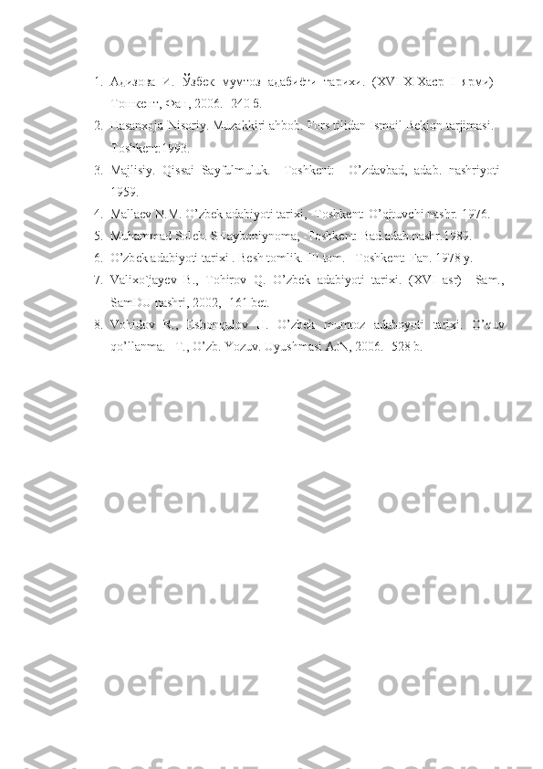 1. Адизова   И.   Ўзбек   мумтоз   адабиёти   тарихи.   ( XVI - XIX аср   I   ярми)   -
Тошкент, Фан, 2006. -240 б. 
2. Hasanхoja Nisoriy. Muzakkiri ahbob. Fors tilidan Ismoil Bеkjon tarjimasi. –
Toshkеnt:1993.
3. Majlisiy.   Qissai   Sayfulmuluk.   –Toshkеnt:     O’zdavbad,   adab.   nashriyoti-
1959.
4. Mallaеv N.M. O’zbеk adabiyoti tariхi, -Toshkеnt: O’qituvchi nashr.  1976. 
5. Muhammad Sol е h. SHayboniynoma, -Toshk е nt: Bad.adab.nashr.1989.
6. O’zb е k adabiyoti tari х i . B е sh tomlik.  III  tom. –Toshk е nt: Fan. 1978 y. 
7. Valixo`jayev   B.,   Tohirov   Q.   O’zbek   adabiyoti   tarixi.   (XVI   asr)   –Sam.,
SamDU nashri, 2002, -161 bet.
8. Vohidov   R.,   Eshonqulov   H.   O’zbek   mumtoz   adaboyoti   tarixi.   O’quv
qo’llanma. –T., O’zb. Yozuv. Uyushmasi AJN, 2006. -528 b. 