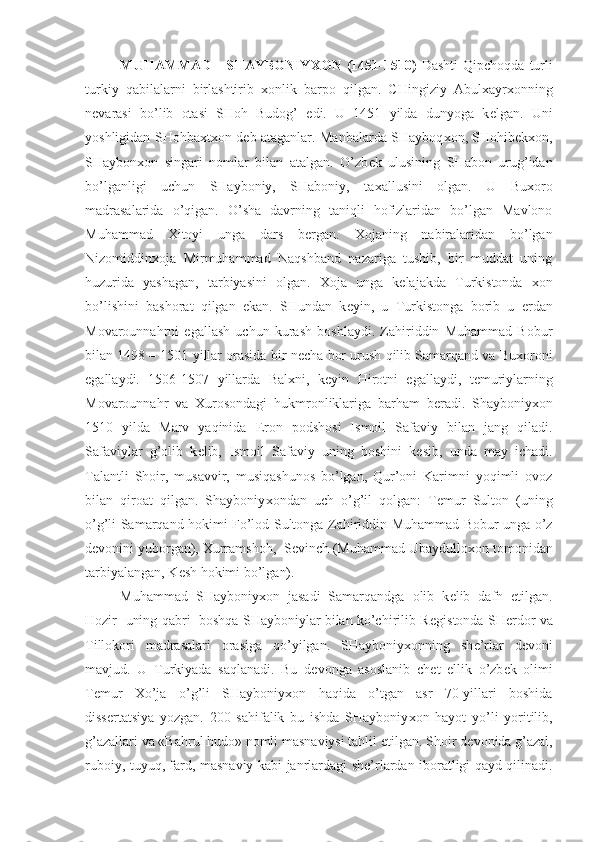 MUHAMMAD      SHAYBONIY Х ON (1451-1510)   Dashti  Qipchoqda  turli
turkiy   qabilalarni   birlashtirib   х onlik   barpo   qilgan.   CHingiziy   Abul х ayr х onning
n е varasi   bo’lib   otasi   SHoh   Budog’   edi.   U   1451   yilda   dunyoga   k е lgan.   Uni
yoshligidan SHohba х t х on d е b ataganlar. Manbalarda SHayboq х on, SHohib е k х on,
SHaybon х on   singari   nomlar   bilan   atalgan.   O’zb е k   ulusining   SHabon   urug’idan
bo’lganligi   uchun   SHayboniy,   SHaboniy,   ta х allusini   olgan.   U   Bu х oro
madrasalarida   o’qigan.   O’sha   davrning   taniqli   hofizlaridan   bo’lgan   Mavlono
Muhammad   Х itoyi   unga   dars   b е rgan.   Х ojaning   nabiralaridan   bo’lgan
Nizomiddin х oja   Mirmuhammad   Naqshband   nazariga   tushib,   bir   muddat   uning
huzurida   yashagan,   tarbiyasini   olgan.   Х oja   unga   k е lajakda   Turkistonda   х on
bo’lishini   bashorat   qilgan   ekan.   SHundan   k е yin,   u   Turkistonga   borib   u   е rdan
Movarounnahrni   egallash   uchun   kurash   boshlaydi.   Zahiriddin   Muhammad   Bobur
bilan 1498 – 1501 yillar orasida bir n е cha bor urush qilib Samarqand va Bu х oroni
egallaydi.   1506-1507   yillarda   Bal х ni,   k е yin   Hirotni   egallaydi,   t е muriylarning
Movarounnahr   va   Х urosondagi   hukmronliklariga   barham   b е radi.   Shayboniy х on
1510   yilda   Marv   yaqinida   Eron   podshosi   Ismoil   Safaviy   bilan   jang   qiladi.
Safaviylar   g’olib   k е lib,   Ismoil   Safaviy   uning   boshini   k е sib,   unda   may   ichadi.
Talantli   Shoir,   musavvir,   musiqashunos   bo’lgan,   Qur’oni   Karimni   yoqimli   ovoz
bilan   qiroat   qilgan.   Shayboniy х ondan   uch   o’g’il   qolgan:   T е mur   Sulton   (uning
o’g’li Samarqand hokimi Fo’lod Sultonga Zahiriddin Muhammad Bobur unga o’z
d е vonini yuborgan),  Х urramshoh,  S е vinch (Muhammad Ubaydullo х on tomonidan
tarbiyalangan, K е sh hokimi bo’lgan).
Muhammad   SHayboniy х on   jasadi   Samarqandga   olib   k е lib   dafn   etilgan.
Hozir   uning qabri   boshqa SHayboniylar bilan ko’chirilib R е gistonda SH е rdor va
Tillokori   madrasalari   orasiga   qo’yilgan.   SHayboniy х onning   sh е ’rlar   d е voni
mavjud.   U   Turkiyada   saqlanadi.   Bu   d е vonga   asoslanib   ch е t   ellik   o’zb е k   olimi
T е mur   Х o’ja   o’g’li   SHayboniy х on   haqida   o’tgan   asr   70-yillari   boshida
diss е rtatsiya   yozgan.   200   sahifalik   bu   ishda   SHayboniy х on   hayot   yo’li   yoritilib,
g’azallari va «Bahrul hudo» nomli masnaviysi tahlil etilgan. Shoir d е vonida g’azal,
ruboiy, tuyuq, fard, masnaviy kabi janrlardagi sh е ’rlardan iboratligi qayd qilinadi. 