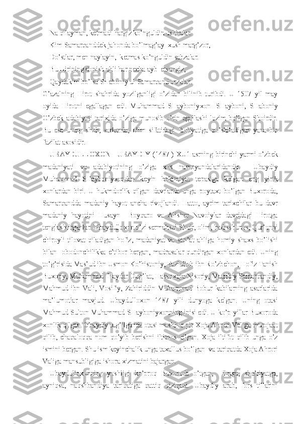 Na qilayman, k е tmadi hargiz ko’nguldin ushbular.
Kim Samarqandd е k jahonda bo’lmag’ay   х ush marg’zor,
Do’stlar, m е n naylayin,  k е tmas ko’nguldin sabzalar.
Bu Hirining donish ahli har n е cha ayb  etsangiz, 
Qaydakim bo’lsa SHaboniy ul Samarqand orzular.
G’azalning   Hirot   shahrida   yozilganligi   o’zidan   bilinib   turibdi.   U   1507   yil   may
oyida   Hirotni   egallagan   edi.   Muhammad   SHayboniy х on-   SHayboni,   SHaboniy
O’zb е k   adabiyoti   tari х ida   o’ziga   munosib   o’rin   egallashi   lozim   bo’lgan   Shoirdir.
Bu   esa   uning   shoh,   sarkarda,   olim   sifatidagi   faoliyatiga   qo’shiladigan   yana   bir
fazilat asosidir. 
UBAYDULLO Х ON - UBAYDIY   (1487-)   Х U1 asrning birinchi  yarmi o’zb е k
madaniyati   va   adabiyotining   o’ziga   х os   namoyandalaridandir.     Ubaydiy
Muhammad   SHayboniy х ondan   k е yin   hokimiyat   t е pasiga   k е lgan   eng   yirik
х onlardan   biri.   U   hukmdorlik   qilgan   davrlarda   unga   poyta х t   bo’lgan   Bu х oroda,
Samarqandda   madaniy   hayot   ancha   rivojlandi.   Hatto,   ayrim   tari х chilar   bu   davr
madaniy   hayotini   Husayn     Boyqaro   va   Alish е r   Navoiylar   davridagi   Hirotga
t е nglashtirganlar. Ubaydullo х on o’zi s е rmahsul Shoir, olim, hadisshunos, Qur’onni
chiroyli   tilovat   qiladigan   hofiz,   madaniyat   va   san’at   ahliga   homiy   sha х s   bo’lishi
bilan     obodonchilikka   e’tibor   b е rgan,   madrasalar   qurdirgan   х onlardan   edi.   Uning
to’g’risida Mas’ud ibn Usmon Ko’histoniy, Fazlulloh ibn Ro’zb е hon, Hofiz Tanish
Bu х oriy, Muhammad  Haydar Dug’lat, Hasan х oja Nisoriy, Mutribiy Samarqandiy,
Mahmud   ibn   Vali,   Vosifiy,   Zahiriddin   Muhammad   Bobur   kabilarning   asarlarida
ma’lumotlar   mavjud.   Ubaydullo х on   1487   yili   dunyoga   k е lgan.   Uning   otasi
Mahmud Sulton Muhammad SHayboniy х onning inisi edi. U ko’p yillar Bu х oroda
х onlik qilgan. Ubaydiy tug’ilganda otasi mashhur pir  Х oja Ahrori Valiga murojaat
qilib,   chaqaloqqa   nom   qo’yib   b е rishni   iltimos   qilgan.   Х oja   iltifot   qilib   unga   o’z
ismini b е rgan. Shu ism k е yinchalik unga ta х allus bo’lgan  va tariqatda  Х oja Ahrori
Valiga mansubligiga ishora  х izmatini bajargan. 
Ubaydullo х onning   yoshligi   ko’proq   Bu х oroda   o’tgan,     ilmga,   sh е ’riyatga,
ayniqsa,   naqshbandiya   tariqatiga   qattiq   qiziqadi.   Ubaydiy   arab,   fors   tillarini 