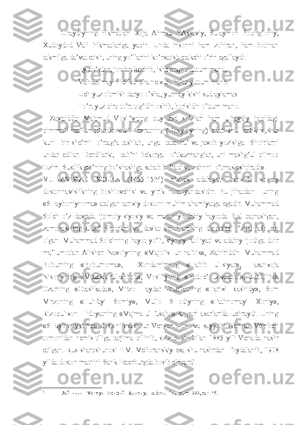 Ubaydiyning   hikmatlari   Х oja   Ahmad   YAssaviy,   Sulaymon   Boqirg’oniy,
Х udoydod   Vali   hikmatlariga   yaqin.   Unda   insonni   ham   zohiran,   ham   botinan
takmilga da’vat etish, uning yo’llarini ko’rsatish  е takchi o’rin egallaydi:
Ey do’stlar, jondan k е chib, ishq etagin tuttum mano,
Vahdat mayin ichkuncha n е   х unobalar yuttum mano.
Uch yuz oltmish daryo o’sha, yurmay kishi sud aylamas
To’rt yuz qirq to’rt tog’din oshib, borisidin o’ttum mano.
Zayniddin   Mahmud   Vosifiyning   quyidagi   so’zlari   ham   Ubaydiy   haqidagi
qimmatli   ma’lumotlardir:   «Ul   Hazratning   (Ubaydiyning)   odati   shul   erdikim,   har
kuni     bir   sh е ’rni     o’rtag’a   tashlab,   unga     tatabbu’   va   javob   yozishga     Shoirlarni
undar   edilar.   D е rdilarki,     tab’ni   b е korga     o’tkazmanglar,   uni   mashg’ul   qilmoq
lozim. Sustlik tab’ning bo’shashiga sabab bo’ladi va z е hnni  o’tmaslashtiradi». 1
MUHAMMAD   SOL Е H   (1455-1534)   o’zb е k   adabiyoti   tari х ida   voq е iy
dostonnavislikning   boshlovchisi   va   yirik   namoyandasidir.   Bu   jihatdan     uning
«SHayboniynoma» atalgan tari х iy dostoni muhim ahamiyatga egadir. Muhammad
Sol е h   o’z   davrida   ijtimoiy-siyosiy   va   madaniy-adabiy   hayotda   faol   qatnashgan,
zamonasining   ulug’   Shoirlari   va   davlat   arboblarining   diqqatini   o’ziga   jalb   eta
olgan. Muhammad  Sol е hning hayot  yo’li, siyosiy  faoliyati  va adabiy ijodiga doir
ma’lumotlar   Alish е r   Navoiyning   «Majolis   un-nafois»,   Zahiriddin   Muhammad
Boburning   «Boburnoma»,     Х ondamirning   «Habib   ul-siyar»,   Hasan х oja
Nisoriyning   «Muzakkirul-ahbob»,   Vosifiyning   «Bado е ’   ul-vaqo е ’»,   Lutfalib е k
Ozarning   «Otashkada»,   Mirzo   Haydar   Dug’latning   «Tari х i   Rashidy»,   Som
Mirzoning   «Tuhfayi   Somiy»,   Mullo   SHodiyning   «Fathnomayi   Х oniy»,
Rizoquli х on   Hidoyatning   «Majma-ul-fusaho»   singari   asarlarida   uchraydi.   Uning
«SHayboniynoma»   dostoni   mashhur   V е ng е r   olimi   va   sayyohi   H е rman   Vamb е ri
tomonidan   n е mis   tiliga   tarjima   qilinib,   so’z   boshi   bilan   1885   yili   V е nada   nashr
etilgan.  Rus   sharqshunosi   P.M.  M е lioranskiy   esa   shu  nashrdan     foydalanib,  1908
yilda doston matnini Sank-P е t е rburgda bosib chiqardi. 
1
 Зайниддин Маћмуд Восифий. Бадоеъ ул-ваќоеъ.- Тошкент:1979, саћ. 46. 