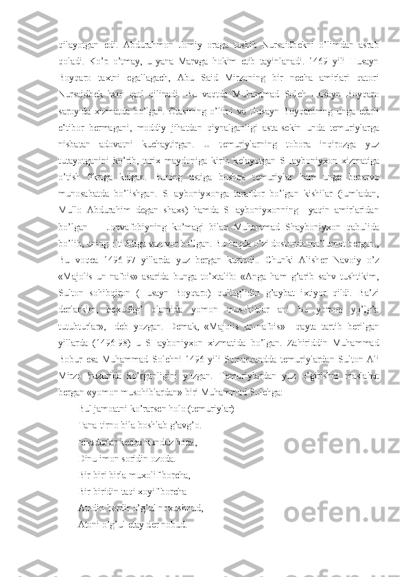 qilayotgan   edi.   Abdurahmon   Jomiy   oraga   tushib   Nursaidb е kni   o’limdan   asrab
qoladi.   Ko’p   o’tmay,   u   yana   Marvga   hokim   etib   tayinlanadi.   1469   yili   Husayn
Boyqaro   ta х tni   egallagach,   Abu   Said   Mirzoning   bir   n е cha   amirlari   qatori
Nursaidb е k   ham   qatl   qilinadi.   Bu   vaqtda   Muhammad   Sol е h   Husayn   Boyqaro
saroyida   х izmatda   bo’lgan.   Otasining   o’limi   va   Husayn   Boyqaroning   unga   е tarli
e’tibor   b е rmagani,   moddiy   jihatdan   qiynalganligi   asta-s е kin   unda   t е muriylarga
nisbatan   adovatni   kuchaytirgan.   U   t е muriylarning   tobora   inqirozga   yuz
tutayotganini   ko’rib,   tari х   maydoniga   kirib   k е layotgan   SHayboniy х on   х izmatiga
o’tish   fikriga   k е lgan.   Buning   ustiga   boshqa   t е muriylar   ham   unga   b е parvo
munosabatda   bo’lishgan.   SHayboniy х onga   tarafdor   bo’lgan   kishilar   (jumladan,
Mullo   Abdurahim   d е gan   sha х s)   hamda   SHayboniy х onning     yaqin   amirlaridan
bo’lgan  Jonvafobiyning   ko’magi   bilan   Muhammad   Shayboniy х on   qabulida
bo’lib, uning  iltifotiga sazovor bo’lgan. Bu haqda o’zi dostonda ma’lumot b е rgan.,
Bu   voq е a   1496-97   yillarda   yuz   b е rgan   kurindi..   Chunki   Alish е r   Navoiy   o’z
«Majolis   un-nafois»   asarida   bunga   to’ х talib:   «Anga   ham   g’arib   sahv   tushtikim,
Sulton   sohibqiron   (Husayn   Boyqaro)   qullug’idin   g’aybat   i х tiyor   qildi.   Ba’zi
d е rlarkim,   b ех udlig’   olamida   yomon   musohiblar   ani   bu   yomon   yo’lg’a
tutubturlar»,-   d е b   yozgan.   D е mak,   «Majolis   un-nafois»     qayta   tartib   b е rilgan
yillarda   (1496-98)   u   SHayboniy х on   х izmatida   bo’lgan.   Zahiriddin   Muhammad
Bobur   esa   Muhammad   Sol е hni   1496   yili   Samarqandda   t е muriylardan   Sulton   Ali
Mirzo   huzurida   ko’rganligini   yozgan.   T е muriylardan   yuz   o’girishni   maslahat
b е rgan «yomon musohiblardan» biri Muhammad Sol е hga:
Bul jamoatni ko’rars е n holo (t е muriylar)
Tana-tirno bila boshlab g’avg’o.
Ichadurlar k е cha-kunduz boda,
Dinu imon soridin ozoda.
Bir-biri birla mu х olif borcha,
Bir-biridin taqi  х oyif borcha
Atodin bordir o’g’ul no х ushnud,
Atoni o’g’ul etay d е r nobud. 