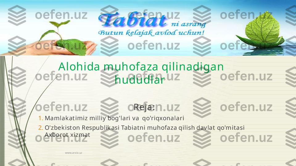 www.arxiv.uzAlohida muhofaza qilinadigan 
hududlar 
Reja:
1. Mamlak at im iz milliy  bog'lari v a  qo'riqxonalari
2. O'zbek ist on Respublik asi Tabiat ni muhofaza qilish dav lat  qo'mit asi 
Axborot  xizmat
               