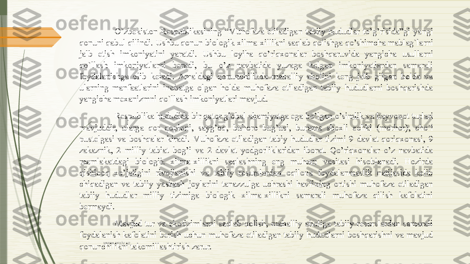 www.arxiv.uz O`zbekiston  Respublikasining  “Muhofaza  etiladigan  tabiiy  hududlar  to’g’risida”gi  yangi 
qonuni qabul qilindi. Ushbu qonun biologik xilma-xillikni saqlab qolishga qo’shimcha mablag`larni 
jalb  etish  imkoniyatini  yaratdi.  Ushbu  loyiha  qo’riqxonalar  boshqaruvida  yangicha  usullarni 
qo`llash  imkoniyatlarni  beradi,  bu  o’z  navbatida  yuzaga  kelgan  imkoniyatlardan  samarali 
foydalanishga  olib  keladi.  Amaldagi  qonunchilikda  mahalliy  aholini  keng  jalb  gilgan  holda  va 
ularning  manfaatlarini  inobatga  olgan  holda  muhofaza  etiladigan  tabiiy  hududlarni  boshqarishda 
yangicha mexanizmni qo`llash imkoniyatlari mavjud.
Respublika hududida bir qator global ahamiyatga ega bo’lgan o’simlik va hayvonot turlari 
mavjuddir,  ularga  qor  qoploni,  sayg’oq,  buhoro  bug’usi,  burama  shoxli  echki  (morhor),  cho`l 
pustelg а si  va  boshqalar  kiradi.  Muhofaza  etiladigan  tabiy  hududlar  tizimi  9  davlat  qoriqxonasi,  9 
zakaznik,  2  milliy  tabiat  bog’i  va  2  davlat  yodgorliklaridan  iborat.  Qo’riqxonalar  o’z  navbatida 
mamlakatdagi  biologik  xilma-xillikni  saqlashning  eng  muhum  vositasi  hisoblanadi.  Hozirda 
qishlooq  xo’jaligini  rivojlanishi  va  tabiiy  resurslardan  oqilona  foydalanmaslik  natijasida  kelib 
chiqadigan  va  tabiiy  yashash  joylarini  tanazzulga  uchrashi  havfining  ortishi  muhofaza  etiladigan 
tabiiy  hududlar  milliy  tizimiga  biologik  xilma-xillikni  samarali  muhofaza  qilish  kafolatini 
bermaydi. 
Mavjud  tur  va  ekotizimlarni  saqlab  qolish,  mahalliy  aholiga  tabiiy  resurslardan  samarali 
foydalanish  kafolatini  berish  uchun  muhofaza  etiladigan  tabiiy  hududlarni  boshqarishni  va  mavjud 
qonunchilikni takomillashtirish zarur.              