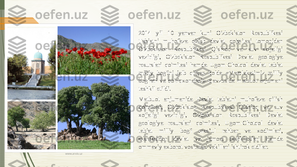 www.arxiv.uz 2014  yil  10  yanvar  kuni  O'zbekiston  Respublikasi 
Tabiatni  muhofaza  qilish  davlat  qo'mitasi  tomonidan 
O'zbekiston  Respublikasi  Qishloq  va  suv  xo'jaligi 
vazirligi,  O'zbekiston  Respublikasi  Davlat  geologiya 
resurslari  qo'mitasi  hamda  Ugom-Chotqol  davlat  tabiat 
milliy  bog'ini  jalb  qilgan  holda  « Mamlakatimiz  milliy 
bog'lari  va  qo'riqxonalari »   mavzusida  matbuot  anjumani 
tashkil etildi.
Matbuot  anjumanida  Davlat  tabiatni  muhofaza  qilish 
qo'mitasi,  O'zbekiston  Respublikasi  Qishloq  va  suv 
xo'jaligi  vazirligi,  O'zbekiston  Respublikasi  Davlat 
geologiya  resurslari  qo'mitasi,  Ugom-Chotqol  davlat 
tabiat  milliy  bog'i  mas’ul  rahbar  va  xodimlari, 
manfaatdor  davlat  va  jamoat  tashkilotlari  hamda 
ommaviy axborot vositalari vakillari ishtirok etdilar.              