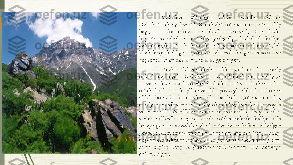 www.arxiv.uz Muhofaza  etiladigan  tabiiy  hududlar  sifatida 
O'zbekistonda ayni vaqtda 8 ta davlat qo'riqxonalari, 2 ta milliy 
bog',  1  ta  ekomarkaz,  1  ta  biosfera  rezervati,  10  ta  davlat 
buyurtmaxonalari,  5  ta  tabiat  yodgorligi  hududlari  faoliyat 
ko'rsatmoqda.  Bu  hududlarda  milliy  hamda  xalqaro  "Qizil 
kitob"larga  kiritilgan,  yo'qolish  ehtimoli  bo'lgan  nabodot  va 
hayvonot turlari davlat muhofazasiga olingan.
Mazkur  tizimda  davlat  tabiat  qo'riqxonalari  asosiy 
o'rinni  egallaydi.  O'zbekiston  Respublikasi  qonunchiligiga 
muvofiq  davlat  qo'riqxonalari  hududlari  qat’iy  muhofaza  rejimi 
ostida  bo'lib,   unda  yil  davomida  yovvoyi  tabiatni  muhofaza 
qilish  borasida  kuzatuvlar  olib  boriladi.  Qo'riqxonalarning 
asosiy  maqsadi  qimmatli  tabiiy  ob’yektlar,  landshaftlar,  noyob 
va  qimmatli  o'simliklar  hamda  hayvonlarning  irsiy  fondini 
saqlab  qolishdir.  Bugungi  kunda  qo'riqxonalarda  faoliyat  olib 
borayotgan  mutaxassislar  aholi  o'rtasida  muhofaza  etiladigan 
yovvoyi tabiat boyliklarining muhimligini anglash, Yer yuzidagi 
hayotni saqlashda muhofaza etiladigan tabiiy hududlarning o'rni 
bilan  bog'liq  keng  targ'ibot-tashviqot  ishlarini  olib  borishga 
da’vat etilgan.              