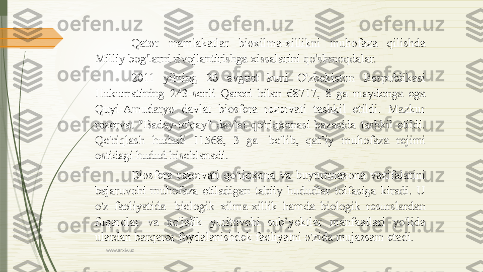 www.arxiv.uz Qator  mamlakatlar  bioxilma-xillikni  muhofaza  qilishda 
Milliy bog'larni rivojlantirishga xissalarini qo'shmoqdalar.
2011  yilning  26  avgust  kuni  O'zbekiston  Respublikasi 
Hukumatining  243-sonli  Qarori  bilan  68717,  8  ga  maydonga  ega 
Quyi-Amudaryo  davlat  biosfera  rezervati  tashkil  etildi.  Mazkur 
rezervat  "Baday-to'qay"  davlat  qo'riqxonasi  bazasida  tashkil  etildi. 
Qo'riqlash  hududi  11568,  3  ga   bo'lib,  qat’iy  muhofaza  rejimi 
ostidagi hudud hisoblanadi.
Biosfera  rezervati  qo'riqxona  va  buyurtmaxona  vazifalarini 
bajaruvchi  muhofaza  etiladigan  tabiiy  hududlar  toifasiga  kiradi.  U 
o'z  faoliyatida	
   biologik  xilma-xillik  hamda  biologik  resurslardan 
fuqarolar  va  xo'jalik  yurituvchi  sub’yektlar  manfaatlari  yo'lida 
ulardan barqaror foydalanishdek faoliyatni o'zida mujassam etadi.              