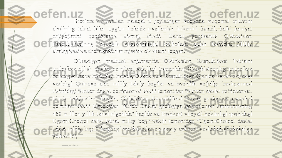 www.arxiv.uz Biosfera  rezervatlari  nafaqat  u  joylashgan  hududda  istiqomat  qiluvchi 
aholining  tabiat  bilan  uyg'un  holatda  rivojlanish  imkonini  beradi,  balki  jamiyat 
ehtiyojlarini  qondirishga  xizmat  qiladi.  Ushbu  yondashuv  O'zbekiston 
Respublikasining  biologik  xilma-xilligini  muhofaza  qilish  bo'yicha  Milliy 
strategiyasi va chora-tadbirlar rejasida o'z aksini topgan.
O'tkazilgan  matbuot  anjumanida  O'zbekiston  Respublikasi  Tabiatni 
muhofaza  qilish  davlat  qo'mitasi  vakillari  tomonidan  O'zbekistonning  muhofaza 
etiladigan tabiiy hududlari haqida, O'zbekiston Respublikasi Qishloq va suv xo'jaligi 
vazirligi  Qo'riqxonalar,  milliy  tabiiy  bog'lar  va  ovchilik  xo'jaligi  boshqarmasi 
tizimidagi Surxon davlat qo'riqxonasi vakili tomonidan "Surxon davlat qo'riqxonasi. 
Idmiy  tadqiqotlar"  haqida,  O'zbekiston  Respublikasi  Davlat  geologiya  resurslari 
qo'mitasi  vakili  tomonidan  "Kitob  Davlat  geologiya  qo'riqxonasi  zaminimizning 
460  million  yillik  tarixi  nigohida"  haqida  va  Toshkent  viloyati  hokimligi  qoshidagi 
Ugom-Chotqol  dalvt  tabiat  milliy  bog'i  vakili  tomonidan  "Ugom-Chotqol  davlat 
tabiat  milliy  bog'i"  haqidagi  ma’lumotlar  ommaviy  axborot  vositalari  xodimlariga 
yetkazildi,              