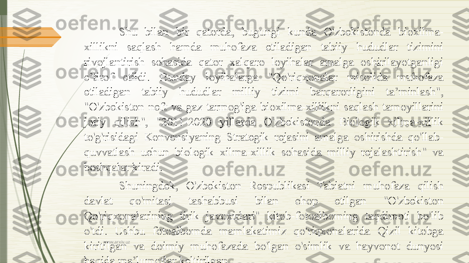 www.arxiv.uz Shu  bilan  bir  qatorda,  bugungi  kunda  O'zbekistonda  bioxilma-
xillikni  saqlash  hamda  muhofaza  etiladigan  tabiiy  hududlar  tizimini 
rivojlantirish  sohasida  qator  xalqaro  loyihalar  amalga  oshirilayotganligi 
e’tirof  etildi.  Bunday  loyihalarga  "Qo'riqxonalar  misolida  muhofaza 
etiladigan  tabiiy  hududlar  milliy  tizimi  barqarorligini  ta’minlash", 
"O'zbekiston  neft  va  gaz  tarmog'iga  bioxilma-xillikni  saqlash  tamoyillarini 
joriy  qilish",  "2011-2020  yillarda  O'zbekistonda  Biologik  xilma-xillik 
to'g'risidagi  Konvensiyaning  Strategik  rejasini  amalga  oshirishda  qo'llab-
quvvatlash  uchun  biologik  xilma-xillik  sohasida  milliy  rejalashtirish"  va 
boshqalar kiradi.
Shuningdek,  O'zbekiston  Respublikasi  Tabiatni  muhofaza  qilish 
davlat  qo'mitasi  tashabbusi  bilan  chop  etilgan  "O'zbekiston 
Qo'riqxonalarining  tirik  javoxirlari"  kitob-fotoalboming  taqdimoti  bo'lib 
o'tdi.  Ushbu  fotoalbomda  mamlakatimiz  qo'riqxonalarida  Qizil  kitobga 
kiritilgan  va  doimiy  muhofazada  bo'lgan  o'simlik  va  hayvonot  dunyosi 
haqida ma’lumotlar keltirilgan.              