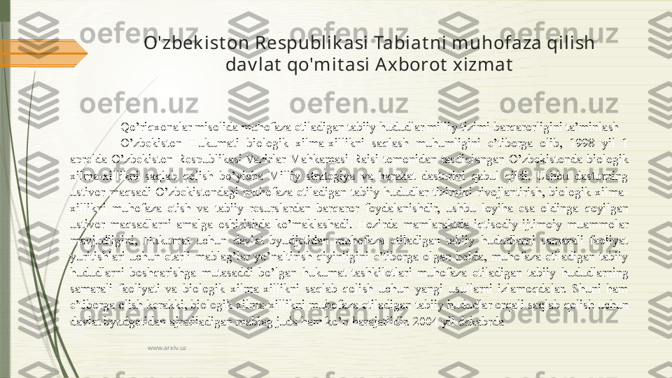 www.arxiv.uzO'zbek ist on Respublik asi Tabiat ni muhofaza qilish 
dav lat  qo'mit asi A xborot  xizmat
Qo’riqxonalar misolida muhofaza etiladigan tabiiy hududlar milliy tizimi barqarorligini ta’minlash 
O’zbekiston  Hukumati  biologik  xilma-xillikni  saqlash  muhumligini  e’tiborga  olib,  1998  yil  1 
aprelda  O’zbekiston  Respublikasi  Vazirlar  Mahkamasi  Raisi  tomonidan  tasdiqlangan  O’zbekistonda  biologik 
xilma-xillikni  saqlab  qolish  bo’yicha  Milliy  strategiya  va  harakat  dasturini  qabul  qildi.  Ushbu  dasturning 
ustivor  maqsadi  O’zbekistondagi  muhofaza  etiladigan  tabiiy  hududlar  tizimini  rivojlantirish,  biologik  xilma-
xillikni  muhofaza  etish  va  tabiiy  resurslardan  barqaror  foydalanishdir,  ushbu  loyiha  esa  oldinga  qoyilgan 
ustivor  maqsadlarni  amalga  oshirishda  ko’maklashadi.  Hozirda  mamlaraktda  iqtisodiy-ijtimoiy  muammolar 
mavjudligini,  Hukumat  uchun  davlat  byudjetidan  muhofaza  etiladigan  tabiiy  hududlarni  samarali  faoliyat 
yuritishlari  uchun  etarli  mablag’lar  yo’naltirish  qiyinligini  e’tiborga  olgan  holda,  muhofaza  etiladigan  tabiiy 
hududlarni  boshqarishga  mutasaddi  bo’lgan  hukumat  tashkilotlari  muhofaza  etiladigan  tabiiy  hududlarning 
samarali  faoliyati  va  biologik  xilma-xillikni  saqlab  qolish  uchun  yangi  usullarni  izlamoqdalar.  Shuni  ham 
e’tiborga olish kerakki, biologik xilma-xillikni muhofaza etiladigan tabiiy hududlar orqali saqlab qolish uchun 
davlat byudgetidan ajratiladigan mablag juda ham ko’p harajatlidir. 2004 yil dekabrda               