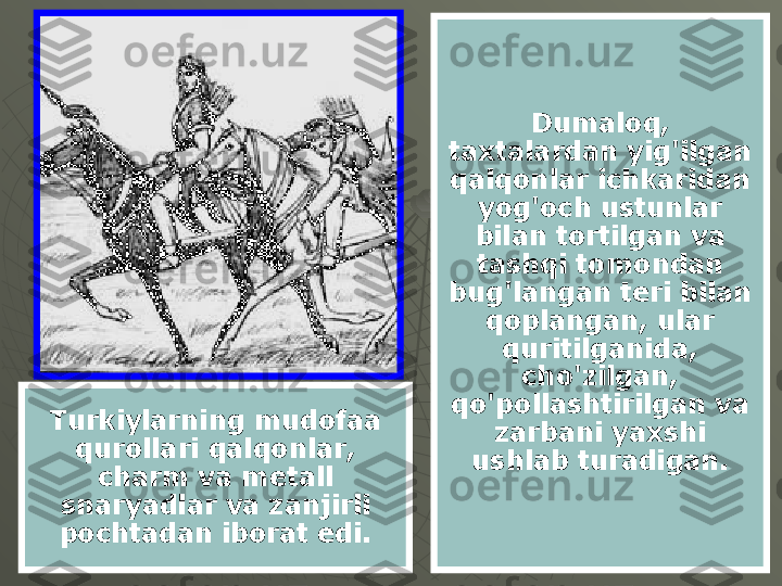 Dumaloq, 
taxtalardan yig'ilgan 
qalqonlar ichkaridan 
yog'och ustunlar 
bilan tortilgan va 
tashqi tomondan 
bug'langan teri bilan 
qoplangan, ular 
quritilganida, 
cho'zilgan, 
qo'pollashtirilgan va 
zarbani yaxshi 
ushlab turadigan.Turkiylarning mudofaa 
qurollari qalqonlar, 
charm va metall 
snaryadlar va zanjirli 
pochtadan iborat edi. 