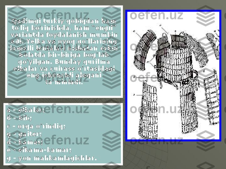 a - elkalar;
6 - bib;
c - orqa o'rindiq;
g - gaiter;
d - kamar;
e - elkama-kamar;
g - yon mahkamlagichlar. Qadimgi turkiy qobiqdan ham 
to liq ko rinishda, ham “engil” ʻ ʻ
variantda foydalanish mumkin 
edi. Yelka va oyoq qo'llarining 
lamelli lentalari nisbatan erkin 
holatda bir-biriga bog'lab 
qo'yilgan. Bunday qurilma 
elkalar va cuirass o'rtasidagi 
eng ishonchli aloqani 
ta'minladi. 