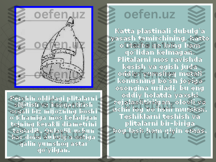 Katta plastinali dubulg'a 
yasash temirchining, hatto 
o'rtacha qo'lning ham 
qo'lidan kelmagan. 
Plitalarni mos ravishda 
kesish va egish juda 
oddiy: yumshoq metall 
konusning bo'sh joyiga 
osongina uriladi, bu eng 
oddiy holatda yaxshi 
rejalashtirilgan, olovli va 
uchli log bo'lishi mumkin. 
Teshiklarni teshish va 
plitalarni bir-biriga 
bog'lash ham qiyin emas.Perchin oldidagi plitalarni 
siljitish va kengaytirish 
orqali biz mijozning boshi 
o'lchamiga mos keladigan 
tojning kerakli diametrini 
tanladik. Qulaylik uchun 
har doim dubulg'a ostiga 
qalin yumshoq astar 
qo'yilgan. 