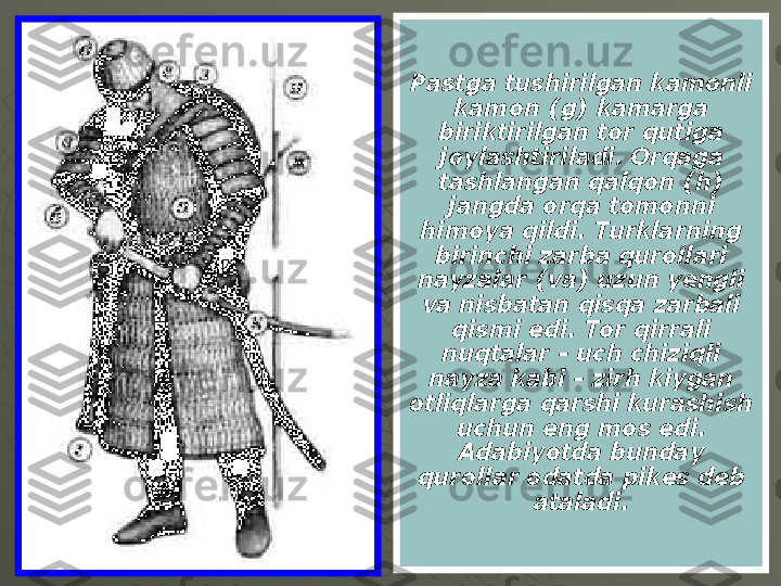 Pastga tushirilgan kamonli 
kamon (g) kamarga 
biriktirilgan tor qutiga 
joylashtiriladi. Orqaga 
tashlangan qalqon (h) 
jangda orqa tomonni 
himoya qildi. Turklarning 
birinchi zarba qurollari 
nayzalar (va) uzun yengli 
va nisbatan qisqa zarbali 
qismi edi. Tor qirrali 
nuqtalar - uch chiziqli 
nayza kabi - zirh kiygan 
otliqlarga qarshi kurashish 
uchun eng mos edi. 
Adabiyotda bunday 
qurollar odatda pikes deb 
ataladi. 