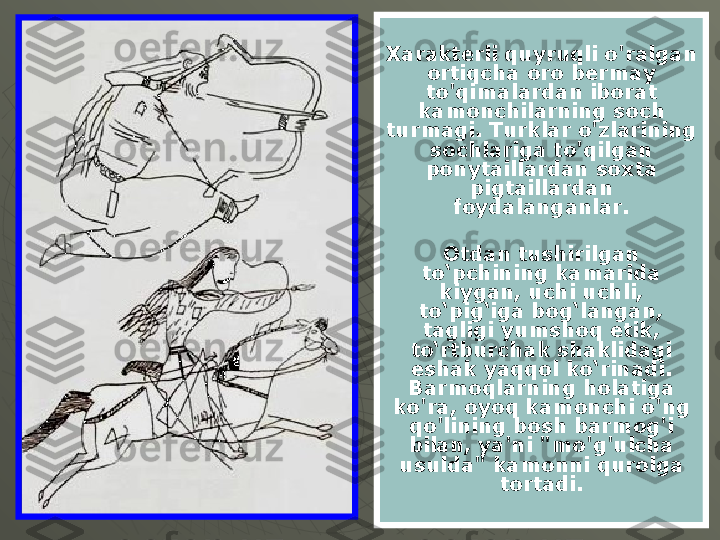 Xarakterli quyruqli o'ralgan 
ortiqcha oro bermay 
to'qimalardan iborat 
kamonchilarning soch 
turmagi. Turklar o'zlarining 
sochlariga to'qilgan 
ponytaillardan soxta 
pigtaillardan 
foydalanganlar.
Otdan tushirilgan 
to‘pchining kamarida 
kiygan, uchi uchli, 
to‘pig‘iga bog‘langan, 
tagligi yumshoq etik, 
to‘rtburchak shaklidagi 
eshak yaqqol ko‘rinadi. 
Barmoqlarning holatiga 
ko'ra, oyoq kamonchi o'ng 
qo'lining bosh barmog'i 
bilan, ya'ni "mo'g'ulcha 
usulda" kamonni qurolga 
tortadi. 